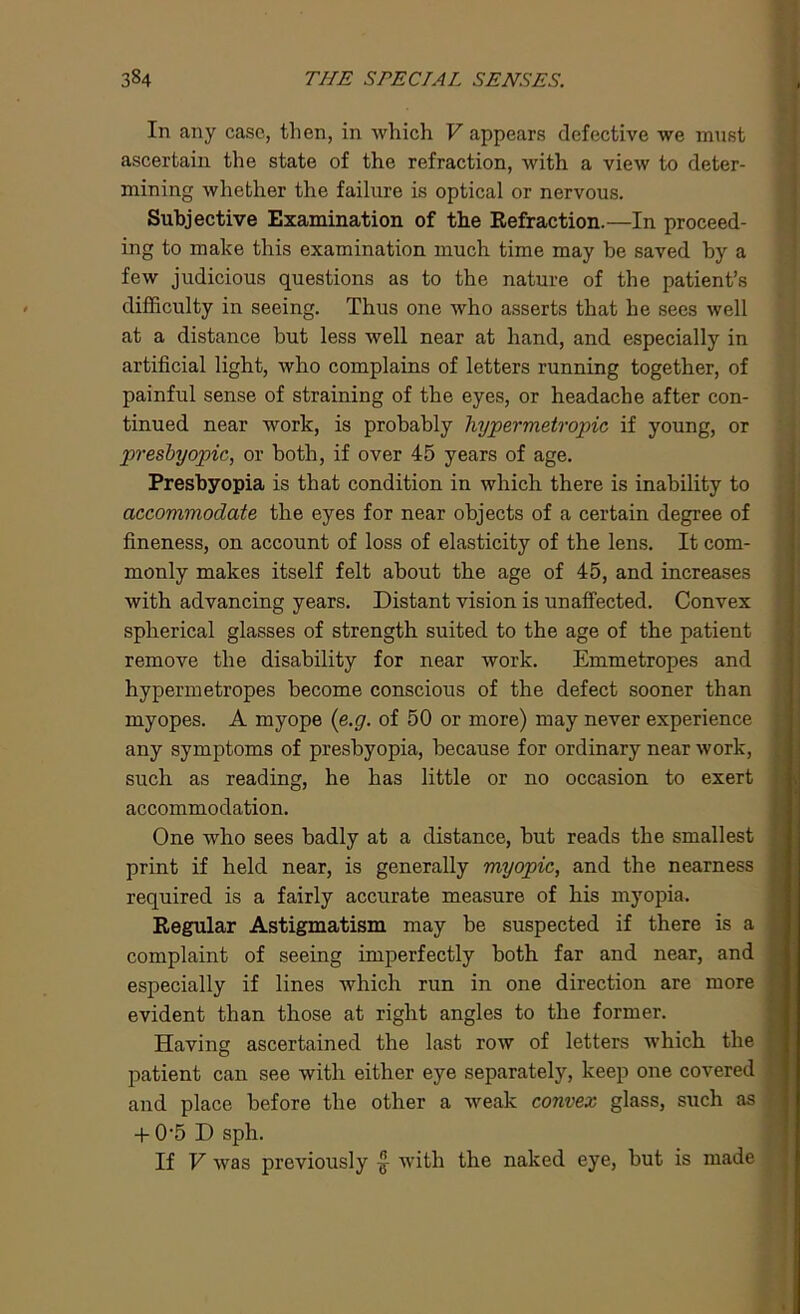 In any case, then, in which V appears defective we must ascertain the state of the refraction, with a view to deter- mining whether the failure is optical or nervous. Subjective Examination of the Refraction.—In proceed- ing to make this examination much time may be saved by a few judicious questions as to the nature of the patient’s difficulty in seeing. Thus one who asserts that he sees well at a distance but less well near at hand, and especially in artificial light, who complains of letters running together, of painful sense of straining of the eyes, or headache after con- tinued near work, is probably hypermetropic if young, or presbyopic, or both, if over 45 years of age. Presbyopia is that condition in which there is inability to accommodate the eyes for near objects of a certain degree of fineness, on account of loss of elasticity of the lens. It com- monly makes itself felt about the age of 45, and increases with advancing years. Distant vision is unaffected. Convex spherical glasses of strength suited to the age of the patient remove the disability for near work. Emmetropes and hypermetropes become conscious of the defect sooner than myopes. A myope (e.g. of 50 or more) may never experience any symptoms of presbyopia, because for ordinary near work, such as reading, he has little or no occasion to exert accommodation. One who sees badly at a distance, but reads the smallest print if held near, is generally myopic, and the nearness required is a fairly accurate measure of his myopia. Regular Astigmatism may be suspected if there is a complaint of seeing imperfectly both far and near, and especially if lines which run in one direction are more evident than those at right angles to the former. Having ascertained the last row of letters which the patient can see with either eye separately, keep one covered and place before the other a weak convex glass, such as + 0-5 D sph. If V was previously £ with the naked eye, but is made