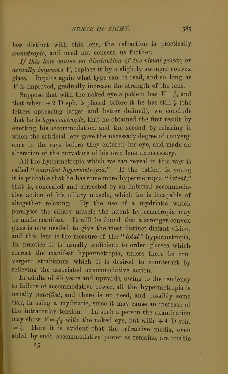 less distinct with this lens, the refraction is practically emmetropic, and need not concern us further. If this lens causes no diminution of the visual power, or actually improves V, replace it by a slightly stronger convex glass. Inquire again what type can he read, and so long as V is improved, gradually increase the strength of the lens. Suppose that with the naked eye a patient has F=£, and that when + 2 D sph. is placed before it he has still £ (the letters appearing larger and better defined), we conclude that he is hypermetropic, that he obtained the first result by exerting his accommodation, and the second by relaxing it when the artificial lens gave the necessary degree of converg- ence to the rays before they entered his eye, and made an alteration of the curvature of his own lens unnecessary. All the hypermetropia which we can reveal in this way is called “ manifest hypermetropia.” If the patient is young it is probable that he has some more hypermetropia “ latent that is, concealed and corrected by an habitual accommoda- tive action of his ciliary muscle, which he is incapable of altogether relaxing. By the use of a mydriatic which paralyses the ciliary muscle the latent hypermetropia may be made manifest. It will be found that a stronger convex glass is now needed to give the most distinct distant vision, and this lens is the measure of the “total” hypermetropia. I11 practice it is usually sufficient to order glasses which correct the manifest hypermetropia, unless there be con- vergent strabismus which it is desired to counteract by relieving the associated accommodative action. In adults of 45 years and upwards, owing to the tendency to failure of accommodative power, all the hypermetropia is usually manifest, and there is no need, and possibly some risk, in using a mydriatic, since it may cause an increase of the intraocular tension. In such a person the examination may show F=18y with the naked eye, but with +4 D sph. = £• Here it is evident that the refractive media, even aided by such accommodative power as remains, are unable 25