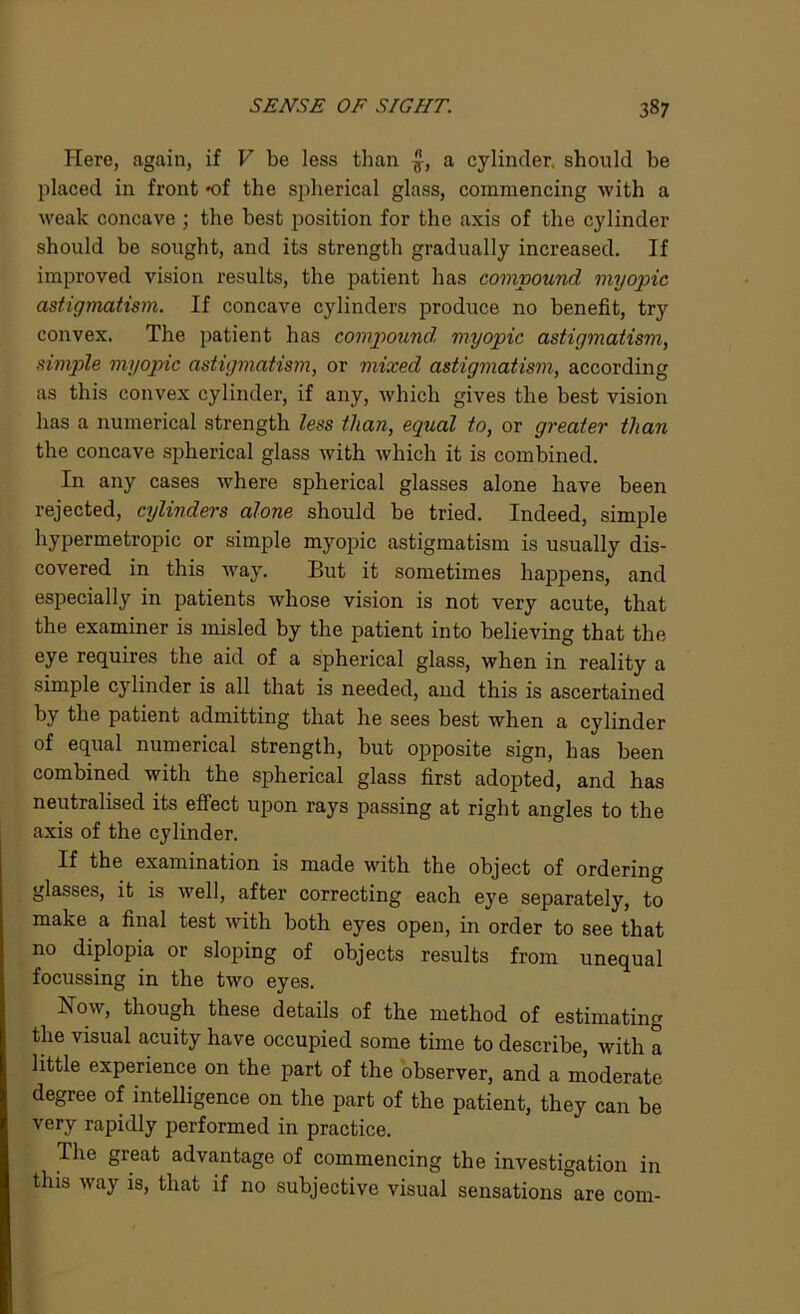 Here, again, if V be less than £, a cylinder, should be placed in front -of the spherical glass, commencing with a weak concave ; the best position for the axis of the cylinder should be sought, and its strength gradually increased. If improved vision results, the patient has compound myopic astigmatism. If concave cylinders produce no benefit, try convex. The patient has compound, myopic astigmatism, simple myopic astigmatism, or mixed astigmatism, according as this convex cylinder, if any, which gives the best vision has a numerical strength less than, equal to, or greater than the concave spherical glass with which it is combined. In any cases where siDherical glasses alone have been rejected, cylinders alone should be tried. Indeed, simple hypermetropic or simple myopic astigmatism is usually dis- covered in this way. But it sometimes happens, and especially in patients whose vision is not very acute, that the examiner is misled by the patient into believing that the eye requires the aid of a spherical glass, when in reality a simple cylinder is all that is needed, and this is ascertained by the patient admitting that he sees best when a cylinder of equal numerical strength, but opposite sign, has been combined with the spherical glass first adopted, and has neutralised its effect upon rays passing at right angles to the axis of the cylinder. If the examination is made with the object of ordering glasses, it is well, after correcting each eye separately, to make a final test with both eyes open, in order to see that no diplopia or sloping of objects results from unequal focussing in the two eyes. Now, though these details of the method of estimating the visual acuity have occupied some time to describe, with a little experience on the part of the observer, and a moderate degree of intelligence on the part of the patient, they can be very rapidly performed in practice. The great advantage of commencing the investigation in this way is, that if no subjective visual sensations are com-