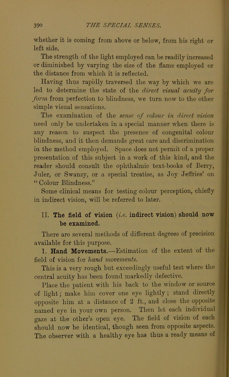 whether it is coming from above or below, from his right or left side. The strength of the light employed can be readily increased or diminished by varying the size of the flame employed or the distance from which it is reflected. Having thus rapidly traversed the way by which we are led to determine the state of the direct visual acuity for form from perfection to blindness, we turn now to the other simple visual sensations. The examination of the sense of colour in direct vision need only be undertaken in a special manner when there is any reason to suspect the presence of congenital colour- blindness, and it then demands great care and discrimination in the method employed. Space does not permit of a proper presentation of this subject in a work of this kind, and the reader should consult the ophthalmic text-books of Berry, Juler, or Swanzy, or a special treatise, as Joy Jeffries’ on “ Colour Blindness.” Some clinical means for testing colour perception, chiefly in indirect vision, will be referred to later. II. The field of vision (i.e. indirect vision) should now be examined. There are several methods of different degrees of precision available for this purpose. 1. Hand Movements.—Estimation of the extent of the field of vision for hand movements. This is a very rough but exceedingly useful test where the central acuity has been found markedly defective. Place the patient with his back to the window or source of light; make him cover one eye lightly ; stand directly opposite him at a distance of 2 ft., and close the opposite named eye in your own person. Then let each individual gaze at the other’s open eye. The field of vision of each should now be identical, though seen from opposite aspects. The observer with a healthy eye has thus a ready means of