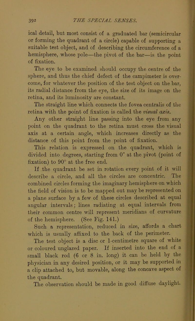 ical detail, but most consist of a graduated bar (semicircular or forming the quadrant of a circle) capable of supporting a suitable test object, and of describing the circumference of a hemisphere, whose pole—the pivot of the bar—is the point of fixation. The eye to be examined should occupy the centre of the sphere, and thus the chief defect of the campimeter is over- come, for whatever the position of the test object on the bar, its radial distance from the eye, the size of its image on the retina, and its luminosity are constant. The straight line which connects the fovea centralis of the retina with the point of fixation is called the visual axis. Any other straight line passing into the eye from any point on the quadrant to the retina must cross the visual axis at a certain angle, which increases directly as the distance of this point from the point of fixation. This relation is expressed on the quadrant, which is divided into degrees, starting from 0° at the pivot (point of fixation) to 90° at the free end. If the quadrant be set in rotation every point of it will describe a circle, and all the circles are concentric. The combined circles forming the imaginary hemisphere on which the field of vision is to be mapped out may be represented on a plane surface by a few of these circles described at equal angular intervals; lines radiating at equal intervals from their common centre will represent meridians of curvature of the hemisphere. (See Fig. 141.) Such a representation, reduced in size, affords a chart which is usually affixed to the back of the perimeter. The test object is a disc or 1-centimetre square of white or coloured unglazed paper. If inserted into the end of a small black rod (6 or 8 in. long) it can be held by the physician in any desired position, or it may be supported in a clip attached to, but movable, along the concave aspect of the quadrant. The observation should be made in good diffuse daylight.