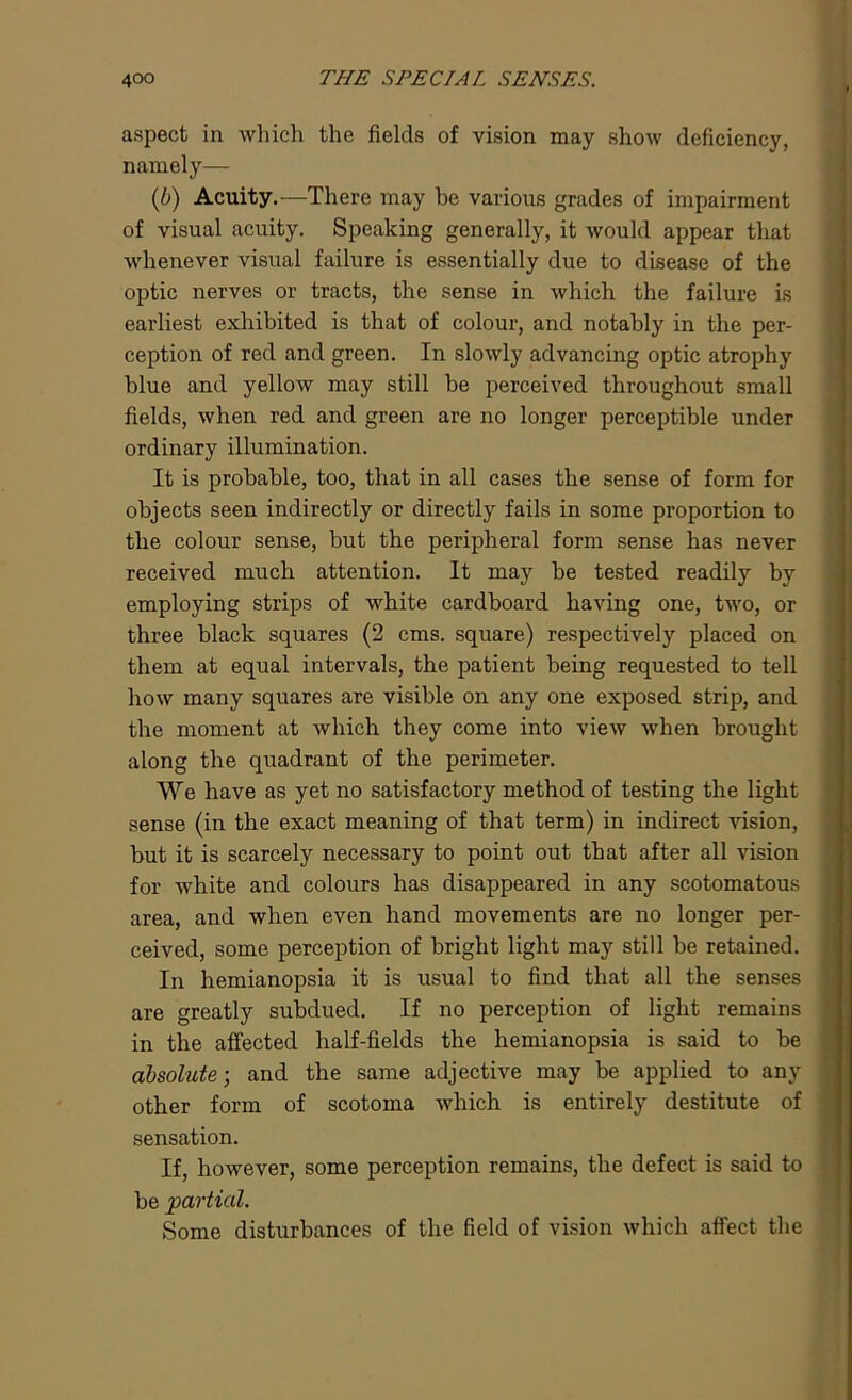 aspect in which the fields of vision may show deficiency, namely— (b) Acuity.—There may be various grades of impairment of visual acuity. Speaking generally, it would appear that whenever visual failure is essentially due to disease of the optic nerves or tracts, the sense in which the failure is earliest exhibited is that of colour, and notably in the per- ception of red and green. In slowly advancing optic atrophy blue and yellow may still be perceived throughout small fields, when red and green are no longer perceptible under ordinary illumination. It is probable, too, that in all cases the sense of form for objects seen indirectly or directly fails in some proportion to the colour sense, but the peripheral form sense has never received much attention. It may be tested readily by employing strips of white cardboard having one, two, or three black squares (2 cms. square) respectively placed on them at equal intervals, the patient being requested to tell how many squares are visible on any one exposed strip, and the moment at which they come into view when brought along the quadrant of the perimeter. We have as yet no satisfactory method of testing the light sense (in the exact meaning of that term) in indirect vision, but it is scarcely necessary to point out that after all vision for white and colours has disappeared in any scotomatous area, and when even hand movements are no longer per- ceived, some perception of bright light may still be retained. In hemianopsia it is usual to find that all the senses are greatly subdued. If no perception of light remains in the affected half-fields the hemianopsia is said to be absolute-, and the same adjective may be applied to any other form of scotoma which is entirely destitute of sensation. If, however, some perception remains, the defect is said to be partial. Some disturbances of the field of vision which affect the