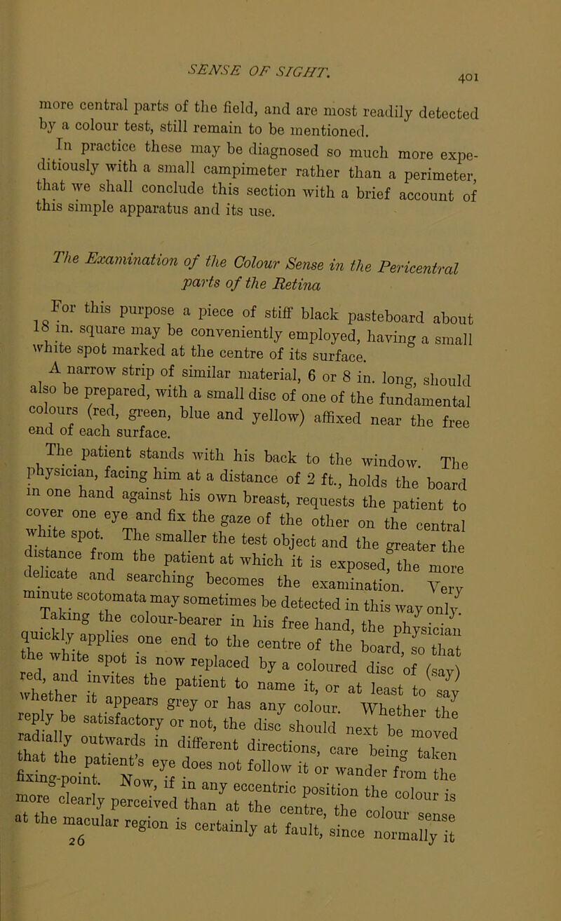 401 more central parts of the field, and are most readily detected by a colour test, still remain to be mentioned. In practice these may be diagnosed so much more expe- ditiously with a small campimeter rather than a perimeter that we shall conclude this section with a brief account of this simple apparatus and its use. The Examination of the Colour Sense in the Pericentral parts of the Retina For this purpose a piece of stiff black pasteboard about , !• s1are ,r‘a~y be conveniently employed, having a small white spot marked at the centre of its surface A narrow strip of similar material, 6 or 8 in. long, should also be prepared, with a small disc of one of the fundamental colours (red, green, blue and yellow) affixed near the free end of each surface. The patient stands with his back to the window The physician, facing him at a distance of 2 ft, holds the board in one hand against his own breast, requests the patient to cover one eye and fix the gaze of the ofcher Qn t^ white spot. The smaller the test object and the greater the distance from the patient at which it is exposedf the more delicate and searching becomes the examination Very minute scotomata may sometimes be detected in this way only Taking the colour-bearer in his free hand, the physician quickly applies one end to the centre of the board, soTat the white spot is now replaced by a coloured disc of (say whir rteS the Pltient t0 «. « at litv2y ether it appears grey or has any colour. Whether ihl reply be satisfactory or not, the disc should next h! i m icily outwards in different ZZ d°eS 0t f0l'°'V “ ” ^ more clearly perched tTTTfTentTth* col COl°Ur “ at the macular region is certainly at fault,’since nomally il