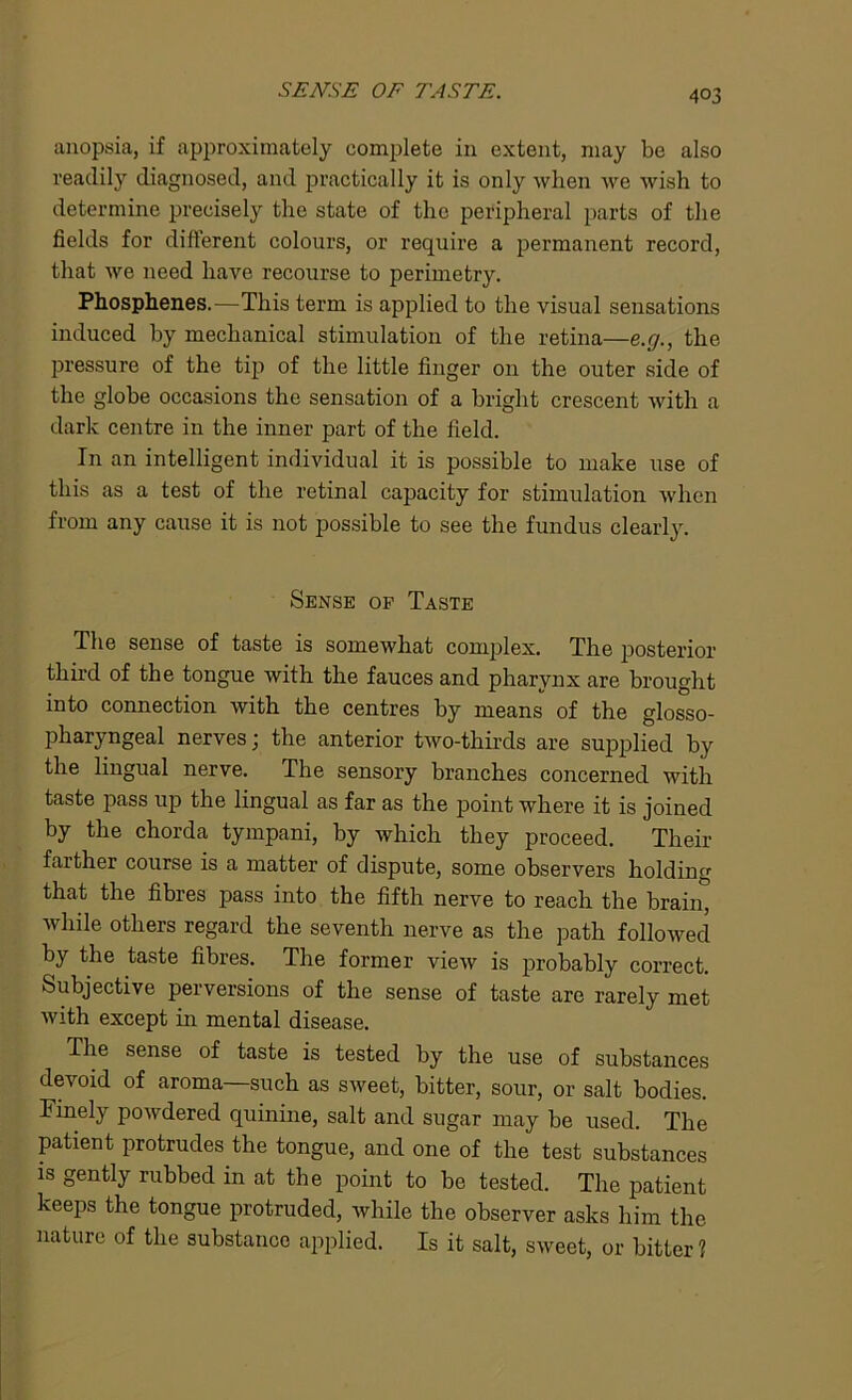 anopsia, if approximately complete in extent, may be also readily diagnosed, and practically it is only when we wish to determine precisely the state of the peripheral parts of the fields for different colours, or require a permanent record, that we need have recourse to perimetry. Phosphenes.—This term is applied to the visual sensations induced by mechanical stimulation of the retina—e.g., the pressure of the tip of the little finger on the outer side of the globe occasions the sensation of a bright crescent with a dark centre in the inner part of the field. In an intelligent individual it is possible to make use of this as a test of the retinal capacity for stimulation when from any cause it is not possible to see the fundus clearly. Sense of Taste The sense of taste is somewhat complex. The posterior third of the tongue with the fauces and pharynx are brought into connection with the centres by means of the glosso- pharyngeal nerves; the anterior two-thirds are supplied by the lingual nerve. The sensory branches concerned with taste pass up the lingual as far as the point where it is joined by the chorda tympani, by which they proceed. Their farther course is a matter of dispute, some observers holding that the fibres pass into the fifth nerve to reach the brain, while others regard the seventh nerve as the path followed by the taste fibres. The former view is probably correct. Subjective perversions of the sense of taste are rarely met with except in mental disease. The sense of taste is tested by the use of substances devoid of aroma—such as sweet, bitter, sour, or salt bodies. Finely powdered quinine, salt and sugar may be used. The patient protrudes the tongue, and one of the test substances is gently rubbed in at the point to be tested. The patient keeps the tongue protruded, while the observer asks him the nature of the substance applied. Is it salt, sweet, or bitter 1