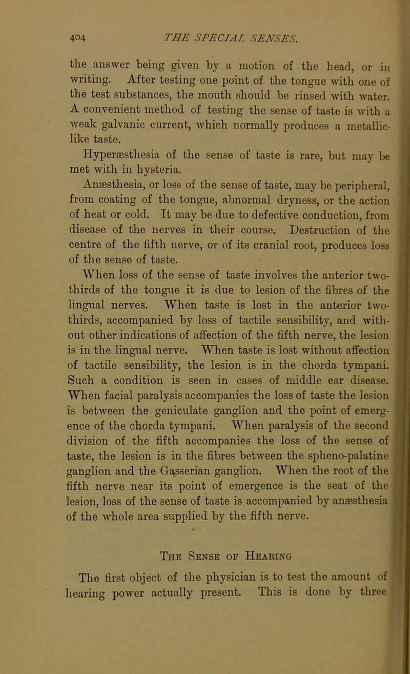 the answer being given by a motion of the head, or in writing. After testing one point of the tongue with one of the test substances, the mouth should be rinsed with water. A convenient method of testing the sense of taste is with a weak galvanic current, which normally produces a metallic- like taste. Hyperaesthesia of the sense of taste is rare, but may be met with in hysteria. Anaesthesia, or loss of the sense of taste, may be peripheral, from coating of the tongue, abnormal dryness, or the action of heat or cold. It may be due to defective conduction, from disease of the nerves in their course. Destruction of the centre of the fifth nerve, or of its cranial root, produces loss of the sense of taste. When loss of the sense of taste involves the anterior two- thirds of the tongue it is due to lesion of the fibres of the lingual nerves. When taste is lost in the anterior two- thirds, accompanied by loss of tactile sensibility, and with- out other indications of affection of the fifth nerve, the lesion is in the lingual nerve. When taste is lost without affection of tactile sensibility, the lesion is in the chorda tympani. Such a condition is seen in cases of middle ear disease. When facial paralysis accompanies the loss of taste the lesion is between the geniculate ganglion and the point of emerg- ence of the chorda tympani. When paralysis of the second division of the fifth accompanies the loss of the sense of taste, the lesion is in the fibres between the spheno-palatine ganglion and the Gasserian ganglion. When the root of the fifth nerve near its point of emergence is the seat of the lesion, loss of the sense of taste is accompanied by anaesthesia of the whole area supplied by the fifth nerve. The Sense of Hearing The first object of the physician is to test the amount of hearing power actually present. This is done by three