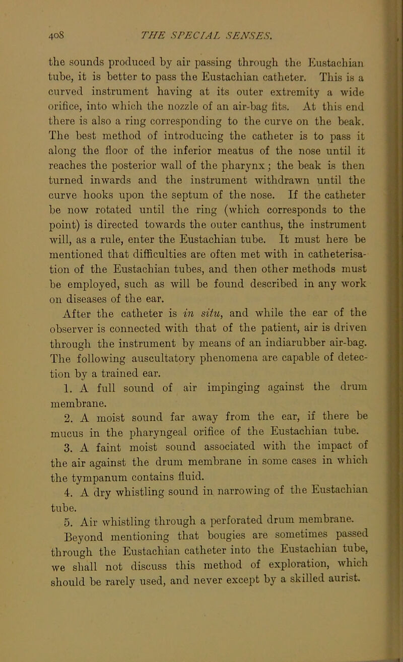 the sounds produced by air passing through the Eustachian tube, it is better to pass the Eustachian catheter. This is a curved instrument having at its outer extremity a wide orifice, into which the nozzle of an air-bag fits. At this end there is also a ring corresponding to the curve on the beak. The best method of introducing the catheter is to pass it along the floor of the inferior meatus of the nose until it reaches the posterior wall of the pharynx; the beak Is then turned inwards and the instrument withdrawn until the curve hooks upon the septum of the nose. If the catheter be now rotated until the ring (which corresponds to the point) is directed towards the outer canthus, the instrument will, as a rule, enter the Eustachian tube. It must here be mentioned that difficulties are often met with in catheterisa- tion of the Eustachian tubes, and then other methods must be employed, such as will be found described in any work on diseases of the ear. After the catheter is in situ, and while the ear of the observer is connected with that of the patient, air is driven through the instrument by means of an indiarubber air-bag. The following auscultatory phenomena are capable of detec- tion by a trained ear. 1. A full sound of air impinging against the drum membrane. 2. A moist sound far away from the ear, if there be mucus in the pharyngeal orifice of the Eustachian tube. 3. A faint moist sound associated with the impact of the air against the drum membrane in some cases in which the tympanum contains fluid. 4. A dry whistling sound in narrowing of the Eustachian tube. 5. Air whistling through a perforated drum membrane. Beyond mentioning that bougies are sometimes passed through the Eustachian catheter into the Eustachian tube, we shall not discuss this method of exploration, which should be rarely used, and never except by a skilled aurist.