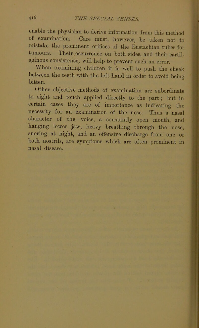enable the physician to derive information from this method of examination. Care must, however, be taken not to mistake the prominent orifices of the Eustachian tubes for tumours. Their occurrence on both sides, and their cartil- aginous consistence, will help to prevent such an error. W hen examining children it is Avell to pusli the cheek between the teeth with the left hand in order to avoid being bitten. Other objective methods of examination are subordinate to sight and touch applied directly to the part; but in certain cases they are of importance as indicating the necessity for an examination of the nose. Thus a 'nasal character of the voice, a constantly open mouth, and hanging lower jaw, heavy breathing through the nose, snoring at night, and an offensive discharge from one or both nostrils, are symptoms which are often prominent in nasal disease.