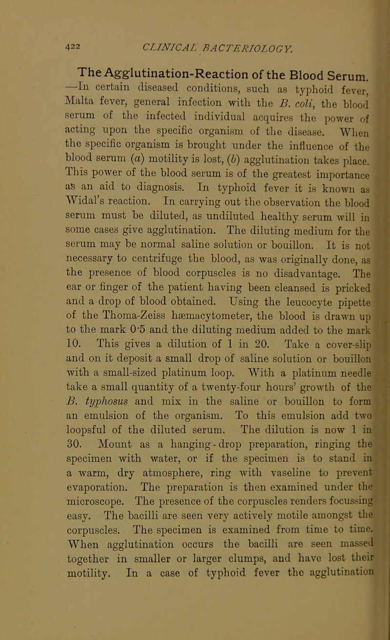 The Agglutination-Reaction of the Blood Serum. In certain diseased conditions, such as typhoid fever Malta fever, general infection with the B. coli, the blood serum of the infected individual acquires the power of acting upon the specific organism of the disease. When the specific organism is brought under the influence of the ' blood serum (a) motility is lost, (b) agglutination takes place. This power of the blood serum is of the greatest importance . as an aid to diagnosis. In typhoid fever it is known as Widal’s reaction. In carrying out the observation the blood serum must be diluted, as undiluted healthy serum will in some cases give agglutination. The diluting medium for the serum may be normal saline solution or bouillon. It is not necessary to centrifuge the blood, as was originally done, as the presence of blood corpuscles is no disadvantage. The ear or finger of the patient having been cleansed is pricked and a drop of blood obtained. Using the leucocyte pipette of the Thoma-Zeiss hemacytometer, the blood is drawn up to the mark 05 and the diluting medium added to the mark 10. This gives a dilution of 1 in 20. Take a cover-slip and on it deposit a small drop of saline solution or bouillon with a small-sized platinum loop. With a platinum needle take a small quantity of a twenty-four hours’ growth of the B. txypliosus and mix in the saline or bouillon to form an emulsion of the organism. To this emulsion add two loopsful of the diluted serum. The dilution is now 1 in 30. Mount as a hanging-drop preparation, ringing the specimen with water, or if the specimen is to stand in a warm, dry atmosphere, ring with vaseline to prevent evaporation. The preparation is then examined under the microscope. The presence of the corpuscles renders focussing easy. The bacilli are seen very actively motile amongst the corpuscles. The specimen is examined from time to time. When agglutination occurs the bacilli are seen massed together in smaller or larger clumps, and have lost their motility. In a case of typhoid fever the agglutination