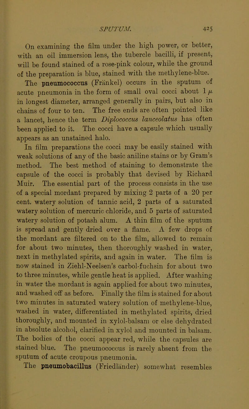 On examining the film, under the high power, or better, with an oil immersion lens, the tubercle bacilli, if present, will be found stained of a rose-pink colour, while the ground of the preparation is blue, stained with the metliylene-blue. The pneumococcus (Friinkel) occurs in the sputum of acute pneumonia in the form of small oval cocci about 1 /x in longest diameter, arranged generally in pairs, but also in chains of four to ten. The free ends are often pointed like a lancet, hence the term Diplococcus lanceolatus has often been applied to it. The cocci have a capsule which usually appears as an unstained halo. In film preparations the cocci may be easily stained with weak solutions of any of the basic aniline stains or by Gram’s method. The best method of staining to demonstrate the capsule of the cocci is probably that devised by Richard Muir. The essential part of the process consists in the use of a special mordant prepared by mixing 2 parts of a 20 per cent, watery solution of tannic acid, 2 parts of a saturated watery solution of mercuric chloride, and 5 parts of saturated watery solution of potash alum. A thin film of the sputum is spread and gently dried over a flame. A few drops of the mordant are filtered on to the film, allowed to remain for about two minutes, then thoroughly washed in water, next in methylated spirits, and again in water. The film is now stained in Ziehl-Neelsen’s carbol-fuchsin for about two to three minutes, while gentle heat is applied. After washing in water the mordant is again applied for about two minutes, and washed off as before. Finally the film is stained for about two minutes in saturated watery solution of methylene-blue, washed in water, differentiated in methylated spirits, dried thoroughly, and mounted in xylol-balsam or else dehydrated in absolute alcohol, clarified in xylol and mounted in balsam. The bodies of the cocci appear red, while the capsules are stained blue. The pneumococcus is rarely absent from the sputum of acute croupous pneumonia. The pneumobacillus (Friedliinder) somewhat resembles