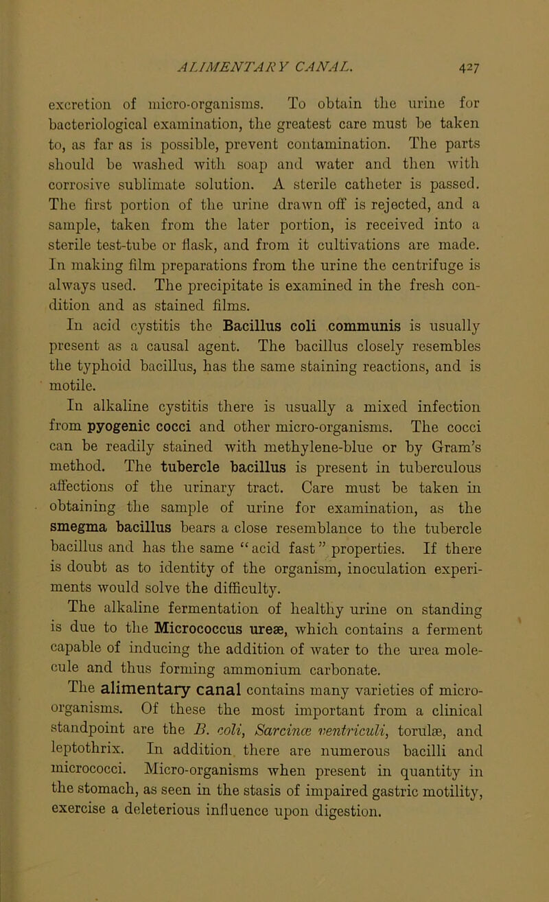 excretion of micro-organisms. To obtain tlie urine for bacteriological examination, the greatest care must be taken to, as far as is possible, prevent contamination. The parts should be washed with soap and water and then with corrosive sublimate solution. A sterile catheter is passed. The first portion of the urine drawn off is rejected, and a sample, taken from the later portion, is received into a sterile test-tube or flask, and from it cultivations are made. In making film preparations from the urine the centrifuge is always used. The precipitate is examined in the fresh con- dition and as stained films. In acid cystitis the Bacillus coli communis is usually present as a causal agent. The bacillus closely resembles the typhoid bacillus, has the same staining reactions, and is motile. In alkaline cystitis there is usually a mixed infection from pyogenic cocci and other micro-organisms. The cocci can be readily stained with methylene-blue or by Gram’s method. The tubercle bacillus is present in tuberculous affections of the urinary tract. Care must be taken in obtaining the sample of urine for examination, as the smegma bacillus bears a close resemblance to the tubercle bacillus and has the same “ acid fast ” properties. If there is doubt as to identity of the organism, inoculation experi- ments would solve the difficulty. The alkaline fermentation of healthy urine on standing is due to the Micrococcus urese, which contains a ferment capable of inducing the addition of water to the urea mole- cule and thus forming ammonium carbonate. The alimentary canal contains many varieties of micro- organisms. Of these the most important from a clinical standpoint are the B. coli, Sarcince ventriculi, torulse, and leptothrix. In addition there are numerous bacilli and micrococci. Micro-organisms when present in quantity in the stomach, as seen in the stasis of impaired gastric motility, exercise a deleterious influence upon digestion.
