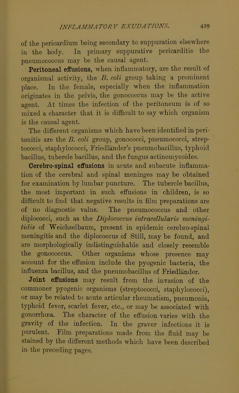 of the pericardium being secondary to suppuration elsewhere in the body. In primary suppurative pericarditis the pneumococcus may be the causal agent. Peritoneal effusions, when inflammatory, are the result of organismal activity, the B. coli group taking a prominent place. In the female, especially when the inflammation originates in the pelvis, the gonococcus may be the active agent. At times the infection of the peritoneum is of so mixed a character that it is difficult to say which organism is the causal agent. The different organisms which have been identified in peri- tonitis are the B. coli group, gonococci, pneumococci, strep- tococci, staphylococci, Friedlander’s pneumobacillus, typhoid bacillus, tubercle bacillus, and the fungus actinomycoides. Cerebro-spinal effusions in acute and subacute inflamma- tion of the cerebral and spinal meninges may be obtained for examination by lumbar puncture. The tubercle bacillus, the most important in such effusions in children, is so difficult to find that negative results in film preparations are of no diagnostic value. The pneumococcus and other diplococci, such as the Diplococcus intracellularis meningi- tidis of Weichselbaum, present in epidemic cerebro-spinal meningitis and the diplococcus of Still, may be found, and are morphologically indistinguishable and closely resemble the gonococcus. Other organisms whose presence may account for the effusion include the pyogenic bacteria, the influenza bacillus, and the pneumobacillus of Friedlander. Joint effusions may result from the invasion of the commoner pyogenic organisms (streptococci, staphylococci), or may be related to acute articular rheumatism, pneumonia, typhoid fever, scarlet fever, etc., or may be associated with gonorrhoea. The character of the effusion varies with the gravity of the infection. In the graver infections it is purulent. Film preparations made from the fluid may be stained by the different methods which have been described in the preceding pages.