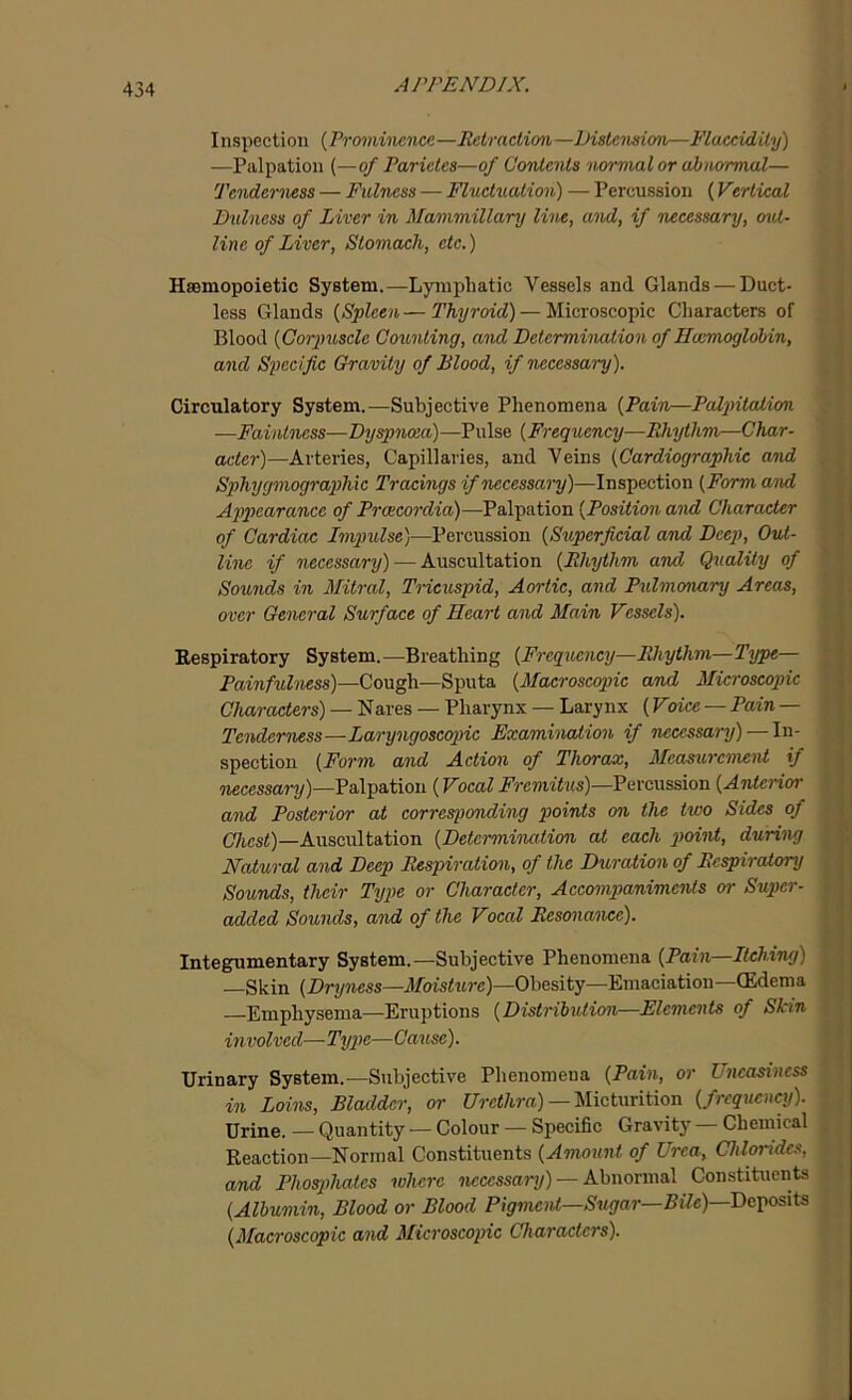 Inspection (Prominence—Retraction—Distension—Flacddity) —Palpation (—of Par ides—of Contents normal or abnormal— Tenderness — Fulness — Fluctuation) — Percussion (Vertical Dulncss of Liver in Mammillary line, and, if necessary, out- line of Liver, Stomach, etc.) Hsemopoietic System.—Lymphatic Vessels and Glands —Duct- less Glands (Spleen—Thyroid) — Microscopic Characters of Blood (Corpuscle Counting, and Determination of Haemoglobin, and Specific Gravity of Blood, if 'necessary). Circulatory System.—Subjective Phenomena (Pain—Palpitation. —Faintness—Dyspnoea)—Pulse (Frequency—Rhythm—Char- acter)—Arteries, Capillaries, and Veins (Cardiographic and Sphygmographic Tracings if necessary)—Inspection (Form and Appearance of Prcecordia)—Palpation (Position and Character of Cardiac Impulse)—Percussion (Superficial and Deep, Out- line if necessary) — Auscultation (Rhythm and Quality of Sounds in Mitral, Tricuspid, Aortic, and Pulmonary Areas, over General Surface of Heart and Main Vessels). Respiratory System.—Breathing (Frequency—Rhythm—Type— Painfulness)—Cough—Sputa (Macroscopic and Microscopic Characters) — Nares — Pharynx — Larynx (Voice — Pain — Tenderness—Laryngoscopic Examination if necessary) — In- spection (Form and Action of Thorax, Measurement if necessary)—Palpation (Vocal Fremitus)—Percussion (Anterior and Posterior at corresponding 'points on the two Sides of Chest)—Auscultation (Determination at each point, during Natural and Deep Respiration, of the Duration of Respiratory Sounds, their Type or Character, Accompaniments or Super- added Sounds, and of the Vocal Resonance). Integumentary System.—Subjective Phenomena (Pain—Itching) —Skin (Dryness—Moisture)—Obesity—Emaciation—(Edema Emphysema—Eruptions (Distribution—Elements of Skin involved—Type—Cause). Urinary System.—Subjective Phenomena (Pain, or Uneasiness in Loins, Bladder, or Urethra) — Micturition (frequency). Urine. — Quantity — Colour — Specific Gravity — Chemical Reaction—Normal Constituents (Amount of Urea, Chlorides, and Phosphates where necessary) — Abnormal Constituents (Albumin, Blood or Blood Pigment—Sugar— Bile)—Deposits (Macroscopic and Microscopic Characters).