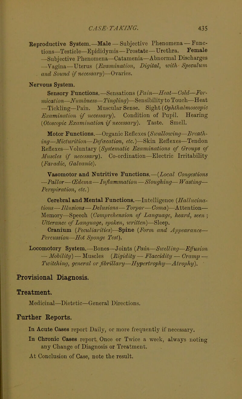 Reproductive System.—Male — Subjective Phenomena — Func- tions—Testicle—Epididymis—Prostate—Urethra. Female —Subjective Phenomena—Catamenia—Abnormal Discharges —Vagina—Uterus (Examination, Digital, with Speculum and Souiul if necessary)—Ovaries. Nervous System. Sensory Functions.—Sensations (Pain—Heat—Cold—For- mication—Numbness—Tingling)—Sensibility to Touch—Heat —Tickling—Pain. Muscular Sense. Sight (Ophthalmoscopic Examination if necessary). Condition of Pupil. Hearing (Otoscopic Examination if necessary). Taste. Smell. Motor Functions.—Organic Reflexes (Swallowing—Breath- ing—Micturition—Defcecation, etc.)—Skin Reflexes—Tendon Reflexes—Voluntary (Systematic Examinations of Groups of Muscles if necessary). Co-ordination—Electric Irritability (Faradic, Galvanic). Vasomotor and Nutritive Functions.—(Local Congestions —Pallor—(Edema—Inflammation — Sloughing— Wasting— Perspiration, etc.) Cerebral and Mental Functions.—Intelligence (Hallucina- tions— Illusions—Delusions—Toipor—Coma)—Attention— Memory—Speech (Comprehension of Language, heard, seen ; Utterance of Language, spoken, written)—Sleep. Cranium (Peculiarities)—Spine (Form and Appearance— Percussion—Hot Sponge Test). Locomotory System. —Bones—Joints (Pain—Swelling—Effusion — Mobility) — Muscles (Rigidity — Flaccidity — Cramp — Twitching, general or fibrillary—Hypertrophy—Atrophy). Provisional Diagnosis. Treatment. Medicinal—Dietetic—General Directions. Further Reports. In Acute Cases report Daily, or more frequently if necessary. In Chronic Cases report Once or Twice a week, always noting any Change of Diagnosis or Treatment. At Conclusion of Case, note the result.