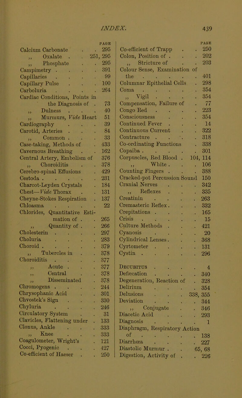 PAGE Calcium Carbonate . . 295 ,, Oxalate . 251, 295 ,, Phosphate . . 295 Campimetry .... 391 Capillaries .... 99 Capillary Pulse . . . 100 Carboluria .... 264 Cardiac Conclitious, Points in the Diagnosis of . 73 ,, Dulness ... 40 ,, Murmurs, Vide Heart 51 Cardiography ... 39 Carotid, Arteries ... 84 ,, Common ... 33 Case-taking, Methods of . 433 Cavernous Breathing . . 162 Central Artery, Embolism of 376 ,, Choroiditis . .378 Cerebro-spinal Effusions . 429 Cestoda 231 Charcot-Leyden Crystals . 184 Chest—Vide Thorax . . 131 Cheyne-Stokes Respiration . 137 Chloasma .... 22 Chlorides, Quantitative Esti- mation of . . 265 ,, Quantity of . . 266 Cholesterin .... 297 Choluria .... 283 Choroid 379 ,, Tubercles in . .378 Choroiditis .... 377 ,, Acute . . . 377 ,, Central . . 378 „ Disseminated . 378 Chromogens .... 244 Chrysophanic Acid . . 301 Chvostek’s Sign . . . 330 Chyluria .... 246 Circulatory System . . 31 Clavicles, Flattening under . 133 Clonus, Ankle . . . 333 „ Knee . . . 333 Coagulometer, Wright’s . 121 Cocci, Pyogenic . . . 427 Co-efficient of Haeser . . 250 PAGE Co-efficient of Trapp . 250 Colon, Position of . . 202 ,, Stricture of . 203 Colour Sense, Examination of the .... . 401 Columnar Epithelial Cells . 298 Coma .... . 354 » Vigil . . . . 354 Compensation, Failure of . 77 Congo Red . 223 Consciousness . 354 Continued Fever . . 14 Continuous Current . 322 Contracture . . 318 Co-ordinating Functions . 338 Copaiba .... . 301 Corpuscles, Red Blood . 104, 114 ,, White . . 106 Counting Fingers . . 388 Cracked-pot Percussion Sound 150 Cranial Nerves . 342 ,, Reflexes . 335 Creatinin . 263 Cremasteric Reflex. . 332 Crepitations . . 165 Crisis .... . 15 Culture Methods . . 421 Cyanosis . 20 Cylindrical Lenses. . 368 Cyrtometer . . 131 Cystin .... . 296 Decubitus . 4 Defecation . 340 Degeneration, Reaction of . 328 Delirium . 354 Delusions 338, 355 Deviation . 344 ,, Conjugate . 346 Diacetic Acid . 293 Diagnosis 1 Diaphragm, Respiratory Action of ... . 138 Diarrhoea . 227 Diastolic Murmur . 65, 68 Digestion, Activity of . . 226