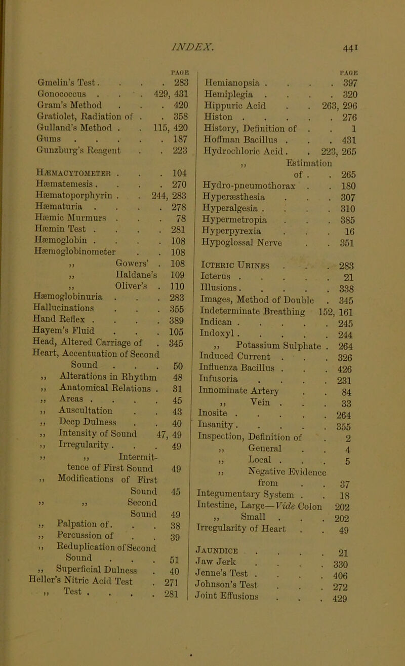 l’AQE Gmelin’s Test.... 283 Gonococcus . . • . 429, 431 Gram’s Method . . . 420 Gratiolet, Radiation of . . 358 Gulland’s Method . . 115, 420 Gums 187 Gunzhurg’s Reagent . . 223 Hemacytometer . . .104 Hsematemesis.... 270 Hasmatoporphyrin . . 244, 283 Haematuria .... 278 Hiemic Murmurs ... 78 Hsemin Test .... 281 Haemoglobin . . . .108 Hienioglobinometer . . 108 j, Gowers’ . 108 ,, Haldane’s 109 „ Oliver’s . 110 Hemoglobinuria . . . 283 Hallucinations . . . 355 Hand Reflex .... 389 Hayem’s Fluid . . .105 Head, Altered Carriage of . 345 Heart, Accentuation of Second Sound 50 33 Alterations in Rhythm 48 33 Anatomical Relations . 31 33 Areas .... 45 33 Auscultation 43 33 Deep Dulness 40 3) Intensity of Sound 47, 49 33 Irregularity. 49 33 ,, Intermit- tence of First Sound 49 33 Modifications of First Sound 45 33 >j Second Sound 49 33 Palpation of. 38 33 Percussion of 39 n Reduplication of Second Sound 51 33 Superficial Dulness 40 Heller’s Nitric Acid Test 271 3) Test .... 281 j Hemianopsia . PAGE 397 Hemiplegia 320 Hippuric Acid . . 263, 296 Histon .... 276 History, Definition of . 1 Hoffman Bacillus . 431 Hydrochloric Acid. . 223, 265 ,, Estimation of . 265 Hydro-pneumothorax . 180 Hyperesthesia 307 Hyperalgesia . 310 Hypermetropia 3S5 Hyperpyrexia 16 Hypoglossal Nerve 351 Icteric Urines 283 Icterus 21 Illusions 338 Images, Method of Double . 345 Indeterminate Breathing 152, 161 Indican ..... 245 Indoxyl 244 „ Potassium Sulphate . 264 Induced Current . 326 Influenza Bacillus . 426 Infusoria .... 231 Innominate Artery 84 ,, Vein . 33 Inosite 264 Insanity 355 Inspection, Definition of 2 ,, General 4 ,, Local . ,, Negative Evidence 5 from 37 Integumentary System . IS Intestine, Large—Vide Colon 202 ,, Small 202 Irregularity of Heart . 49 Jaundice .... 21 Jaw Jerk 330 Jenne’s Test . 406 Johnson’s Test 272 Joint Effusions 429