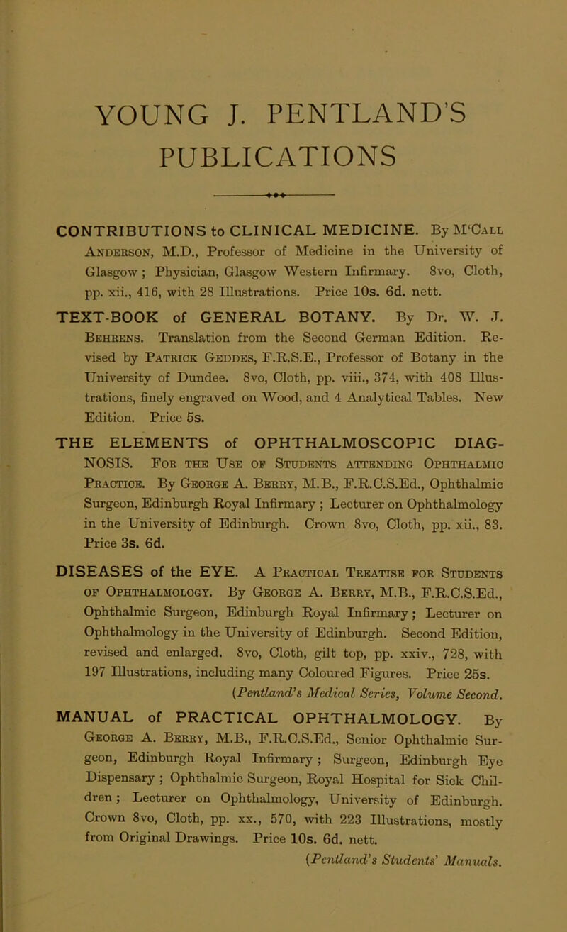 YOUNG J. PENTLAND'S PUBLICATIONS CONTRIBUTIONS to CLINICAL MEDICINE. By M‘Call Anderson, M.D., Professor of Medicine in the University of Glasgow; Physician, Glasgow Western Infirmary. 8vo, Cloth, pp. xii., 416, with 28 Illustrations. Price 10s. 6d. nett. TEXT-BOOK of GENERAL BOTANY. By Dr. W. J. Behrens. Translation from the Second German Edition. Re- vised by Patrick Geddes, F.R.S.E., Professor of Botany in the University of Dundee. 8vo, Cloth, pp. viii., 374, with 408 Illus- trations, finely engraved on Wood, and 4 Analytical Tables. New Edition. Price 5s. THE ELEMENTS of OPHTHALMOSCOPIC DIAG- NOSIS. Eor the Use of Students attending Ophthalmic Practice. By George A. Berry, M.B., F.R.C.S.Ed., Ophthalmic Surgeon, Edinburgh Royal Infirmary ; Lecturer on Ophthalmology in the University of Edinburgh. Crown 8vo, Cloth, pp. xii., 83. Price 3s. 6d. DISEASES of the EYE. A Practical Treatise for Students of Ophthalmology. By George A. Berry, M.B., E.R.C.S.Ed., Ophthalmic Surgeon, Edinburgh Royal Infirmary; Lecturer on Ophthalmology in the University of Edinburgh. Second Edition, revised and enlarged. 8vo, Cloth, gilt top, pp. xxiv., 728, with 197 Illustrations, including many Coloured Figures. Price 25s. (Pentland’s Medical Series, Volume Second. MANUAL of PRACTICAL OPHTHALMOLOGY. By George A. Berry, M.B., F.R.C.S.Ed., Senior Ophthalmic Sur- geon, Edinburgh Royal Infirmary; Surgeon, Edinburgh Eye Dispensary ; Ophthalmic Surgeon, Royal Hospital for Sick Chil- dren ; Lecturer on Ophthalmology, University of Edinburgh. Crown 8vo, Cloth, pp. xx., 570, with 223 Illustrations, mostly from Original Drawings. Price 10s. 6d. nett. (Pcntland’s Students’ Manuals.