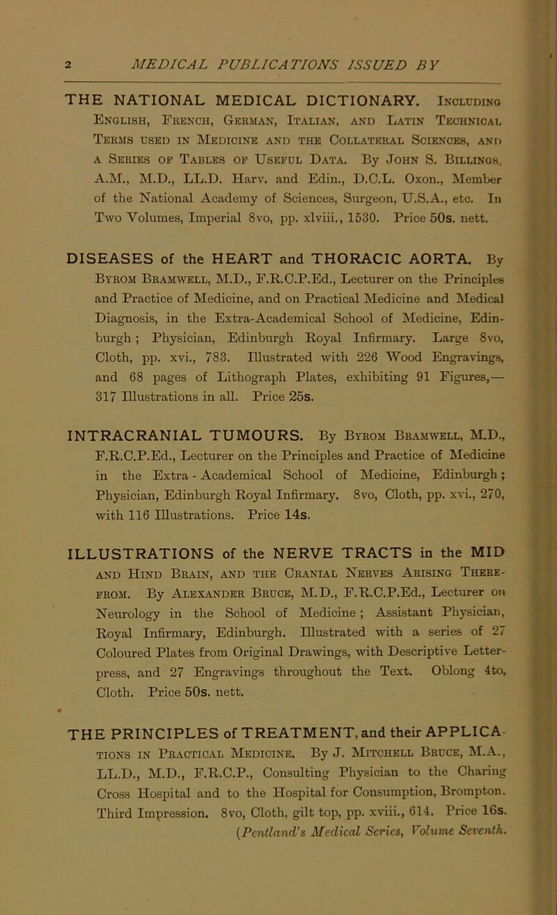 THE NATIONAL MEDICAL DICTIONARY. Including English, French, German, Italian, and Latin Technical Terms used in Medicine and the Collateral Sciences, and a Series of Tables of Useful Data. By John S. Billings, A.M., M.D., LL.D. Harv. and Edin., D.C.L. Oxon., Member of the National Academy of Sciences, Surgeon, U.S.A., etc. In Two Volumes, Imperial 8vo, pp. xlviii., 1530. Price 50s. nett. DISEASES of the HEART and THORACIC AORTA. By Byrom Bramwell, M.D., F.R.C.P.Ed., Lecturer on the Principles and Practice of Medicine, and on Practical Medicine and Medical Diagnosis, in the Extra-Academical School of Medicine, Edin- burgh ; Physician, Edinburgh Royal Infirmary. Large 8vo, Cloth, pp. xvi., 783. Illustrated with 226 Wood Engravings, and 68 pages of Lithograph Plates, exhibiting 91 Figures,— 317 Illustrations in all. Price 25s. INTRACRANIAL TUMOURS. By Byrom Bramwell, M.D., F.R.C.P.Ed., Lecturer on the Principles and Practice of Medicine in the Extra - Academical School of Medicine, Edinburgh; Physician, Edinburgh Royal Infirmary. 8vo, Cloth, pp. xvi., 270, with 116 Illustrations. Price 14s. ILLUSTRATIONS of the NERVE TRACTS in the MID and Hind Brain, and the Cranial Nerves Arising There- from. By Alexander Bruce, M.D., F.R.C.P.Ed., Lecturer on Neurology in the School of Medicine; Assistant Physician, Royal Infirmary, Edinburgh. Illustrated with a series of 27 Coloured Plates from Original Drawings, with Descriptive Letter- press, and 27 Engravings throughout the Text. Oblong 4to, Cloth. Price 50s. nett. THE PRINCIPLES of TREATMENT, and their APPLICA- TIONS in Practical Medicine. By J. Mitchell Bruce, M.A., LL.D., M.D., F.R.C.P., Consulting Physician to the Charing Cross Hospital and to the Hospital for Consumption, Brompton. Third Impression. 8vo, Cloth, gilt top, pp. xviii., 614. Price 16s. (Pcntland’s Medical Series, Volume Seventh.