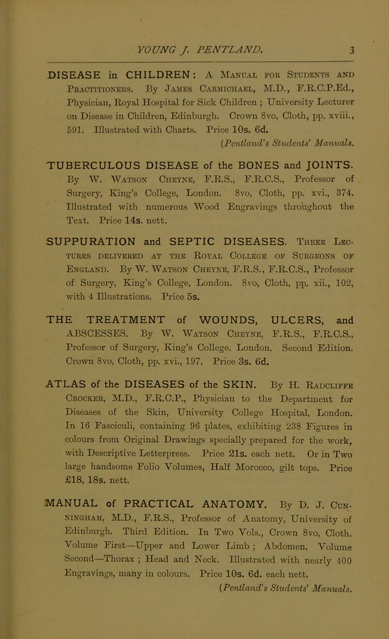 DISEASE in CHILDREN: A Manual fob Students and Practitioners. By James Carmichael, M.D., F.R.C.P.Ed., Physician, Royal Hospital for Sick Children ; University Lecturer on Disease in Children, Edinburgh. Crown 8vo, Cloth, pp. xviii., 591. Illustrated with Charts. Price 10s. 6d. (Pentland’s Students’ Manuals. TUBERCULOUS DISEASE of the BONES and JOINTS. By \V. Watson Cheyne, E.R.S., F.R.C.S., Professor of Surgery, King’s College, London. 8vo, Cloth, pp. xvi., 374. Illustrated with numerous Wood Engravings throughout the Text. Price 14s. nett. SUPPURATION and SEPTIC DISEASES. Three Lec- tures delivered at the Royal College of Surgeons of England. By W. Watson Cheyne, F.R.S., F.R.C.S., Professor of Surgery, King’s College, London. 8vo, Cloth, pp. xii., 102, with 4 Illustrations. Price 5s. THE TREATMENT of WOUNDS, ULCERS, and ABSCESSES. By W. Watson Cheyne, F.R.S., F.R.C.S., Professor of Surgery, King’s College, London. Second Edition. Crown 8vo, Cloth, pp. xvi., 197. Price 3s. 6d. ATLAS of the DISEASES of the SKIN. By H. Radcliffe Crocker, M.D., F.R.C.P., Physician to the Department for Diseases of the Skin, University College Hospital, London. In 16 Fasciculi, containing 96 plates, exhibiting 238 Figures in colours from Original Drawings specially prepared for the work, with Descriptive Letterpress. Price 21s. each nett. Or in Two large handsome Folio Volumes, Half Morocco, gilt tops. Price £18, 18s. nett. MANUAL of PRACTICAL ANATOMY. By D. J. Cun- ningham, M.D., F.R.S., Professor of Anatomy, University of Edinburgh. Third Edition. In Two Vols., Crown 8vo, Cloth. Volume First—Upper and Lower Limb ; Abdomen. Volume Second—Thorax ; Head and Neck. Illustrated with nearly 400 Engravings, many in colours. Price 10s. 6d. each nett. (Pentland’s Students’ Manuals.
