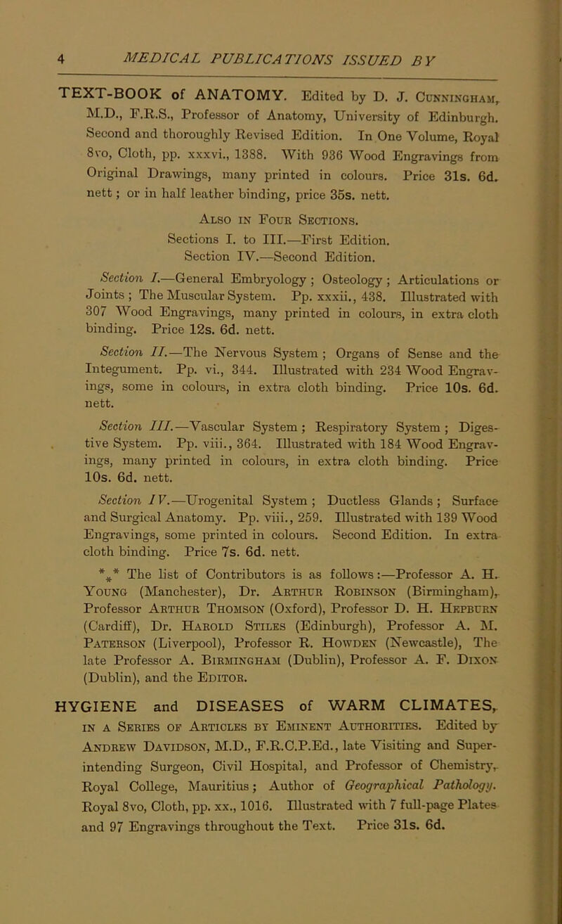 TEXT-BOOK of ANATOMY. Edited by D. J. Cunningham, M.D., E.R.S., Professor of Anatomy, University of Edinburgh. Second and thoroughly Revised Edition. In One Volume, Royal 8vo, Cloth, pp. xxxvi., 1388. With 936 Wood Engravings from Original Drawings, many printed in colours. Price 31s. 6d. nett; or in half leather binding, price 35s. nett. Also in Four Sections. Sections I. to III.—First Edition. Section IV.—Second Edition. Section I.—General Embryology ; Osteology; Articulations or Joints ; The Muscular System. Pp. xxxii., 438. Illustrated with 307 Wood Engravings, many printed in colours, in extra cloth binding. Price 12s. 6d. nett. Section II.—The Nervous System ; Organs of Sense and the Integument. Pp. vi., 344. Illustrated with 234 Wood Engrav- ings, some in colours, in extra cloth binding. Price 10s. 6d. nett. Section III.—Vascular System; Respiratory System; Diges- tive System. Pp. viii., 364. Illustrated with 184 Wood Engrav- ings, many printed in colours, in extra cloth binding. Price 10s. 6d. nett. Section IV.-—Urogenital System; Ductless Glands; Surface and Surgical Anatomy. Pp. viii., 259. Illustrated with 139 Wood Engravings, some printed in colours. Second Edition. In extra cloth binding. Price 7s. 6d. nett. *#* The list of Contributors is as follows:—Professor A. H. Young (Manchester), Dr. Arthur Robinson (Birmingham), Professor Arthur Thomson (Oxford), Professor D. H. Hepburn (Cardiff), Dr. Harold Stiles (Edinburgh), Professor A. M. Paterson (Liverpool), Professor R. Howden (Newcastle), The late Professor A. Birmingham (Dublin), Professor A. F. Dixon (Dublin), and the Editor. HYGIENE and DISEASES of WARM CLIMATES, in a Series of Articles by Eminent Authorities. Edited by Andrew Davidson, M.D., F.R.C.P.Ed., late Visiting and Super- intending Surgeon, Civil Hospital, and Professor of Chemistry, Royal College, Mauritius; Author of Geographical Pathologi/. Royal 8vo, Cloth, pp. xx., 1016. Illustrated with 7 full-page Plates and 97 Engravings throughout the Text. Price 31s. 6d.