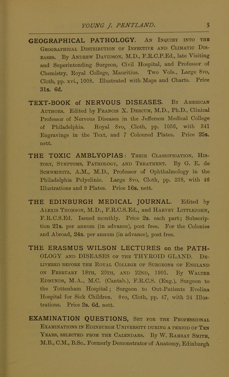 GEOGRAPHICAL PATHOLOGY. An Inquiry into the Geographical Distribution of Infective and Climatic Dis- eases. By Andrew Davidson, M.D., F.R.C.P.Ed., late Visiting and Superintending Surgeon, Civil Hospital, and Professor of Chemistry, Royal College, Mauritius. Two Vols., Large 8vo, Cloth, pp. xvi., 1008. Illustrated with Maps and Charts. Price 31s. 6d. TEXT-BOOK of NERVOUS DISEASES. By American Authors. Edited by Francis X. Dercum, M.D., Ph.D., Clinical Professor of Nervous Diseases in the Jefferson Medical College of Philadelphia. Royal 8vo, .Cloth, pp. 1056, with 341 Engravings in the Text, and 7 Coloured Plates. Price 25s. nett. THE TOXIC AMBLYOPIAS: Their Classification, His- tory, Symptoms, Pathology, and Treatment. By G. E. de Sohweinitz, A.M., M.D., Professor of Ophthalmology in the Philadelphia Polyclinic. Large 8vo, Cloth, pp. 238, with 46 Illustrations and 9 Plates. Price 16s. nett. THE EDINBURGH MEDICAL JOURNAL. Edited by Alexis Thomson, M.D., F.R.C.S.Ed., and Harvey Littlejohn, F.R.C.S.Ed. Issued monthly. Price 2s. each part; Subscrip- tion 21s. per annum (in advance), post free. For the Colonies and Abroad, 24s. per annum (in advance), post free. THE ERASMUS WILSON LECTURES on the PATH- OLOGY and DISEASES of the THYROID GLAND. De- livered BEFORE THE ROYAL COLLEGE OF SURGEONS OF ENGLAND on February 18th, 20th, and 22nd, 1901. By Walter Edmunds, M.A., M.C. (Cantab.), F.R.C.S. (Eng.), Surgeon to the Tottenham Hospital; Surgeon to Out-Patients Evelina Hospital for Sick Children. 8vo, Cloth, pp. 47, with 24 Illus- trations. Price 2s. 6d. nett. EXAMINATION QUESTIONS, Set for the Professional Examinations in Edinburgh University during a period of Ten Years, selected from the Calendars. By W. Ramsay Smith, M.B., C.M., B.Sc., Formerly Demonstrator of Anatomy, Edinburgh