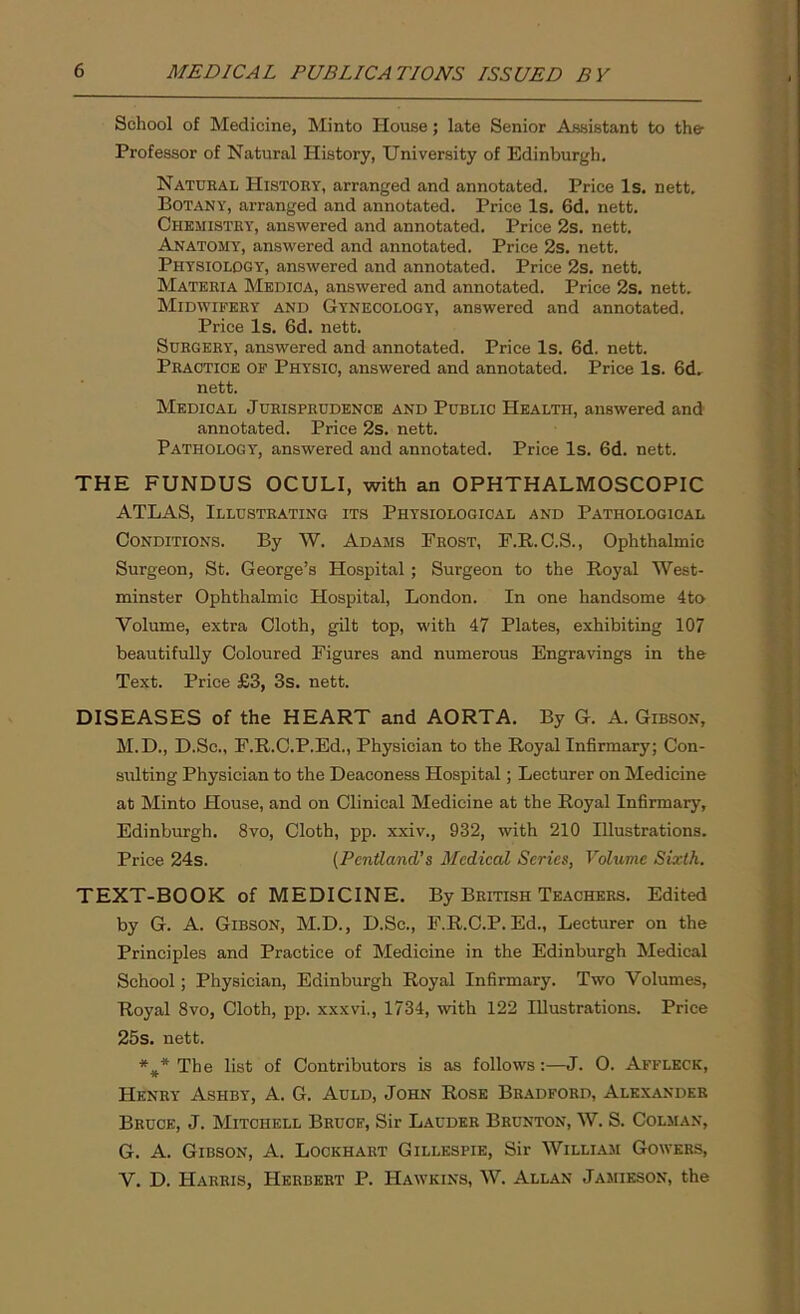 School of Medicine, Minto House; late Senior Assistant to the Professor of Natural History, University of Edinburgh. Natural History, arranged and annotated. Price Is. nett. Botany, arranged and annotated. Price Is. 6d. nett. Chemistry, answered and annotated. Price 2s. nett. Anatomy, answered and annotated. Price 2s. nett. Physiology, answered and annotated. Price 2s. nett. Materia Medioa, answered and annotated. Price 2s. nett. Midwifery and Gynecology, answered and annotated. Price Is. 6d. nett. Surgery, answered and annotated. Price Is. 6d. nett. Practice of Physic, answered and annotated. Price Is. 6d. nett. Medical Jurisprudence and Public Health, answered and annotated. Price 2s. nett. Pathology, answered and annotated. Price Is. 6d. nett. THE FUNDUS OCULI, with an OPHTHALMOSCOPIC ATLAS, Illustrating its Physiological and Pathological Conditions. By W. Adams Frost, F.R.C.S., Ophthalmic Surgeon, St. George’s Hospital; Surgeon to the Royal West- minster Ophthalmic Hospital, London. In one handsome 4to Volume, extra Cloth, gilt top, with 47 Plates, exhibiting 107 beautifully Coloured Figures and numerous Engravings in the Text. Price £3, 3s. nett. DISEASES of the HEART and AORTA. By G. A. Gibson, M.D., D.Sc., F.R.C.P.Ed., Physician to the Royal Infirmary; Con- sulting Physician to the Deaconess Hospital; Lecturer on Medicine at Minto House, and on Clinical Medicine at the Royal Infirmary, Edinburgh. 8vo, Cloth, pp. xxiv., 932, with 210 Illustrations. Price 24s. (Pcntland’s Medical Series, Volume Sixth. TEXT-BOOK of MEDICINE. By British Teachers. Edited by G. A. Gibson, M.D., D.Sc., F.R.C.P.Ed., Lecturer on the Principles and Practice of Medicine in the Edinburgh Medical School; Physician, Edinburgh Royal Infirmary. Two Volumes, Royal 8vo, Cloth, pp. xxxvi., 1734, with 122 Illustrations. Price 25s. nett. *#* The list of Contributors is as follows:—J. 0. Affleck, Henry Ashby, A. G. Auld, John Rose Bradford, Alexander Bruce, J. Mitchell Bruce, Sir Lauder Brunton, W. S. Colman, G. A. Gibson, A. Lockhart Gillespie, Sir William Gowers, V. D. Harris, Herbert P. Hawkins, W. Allan Jamieson, the