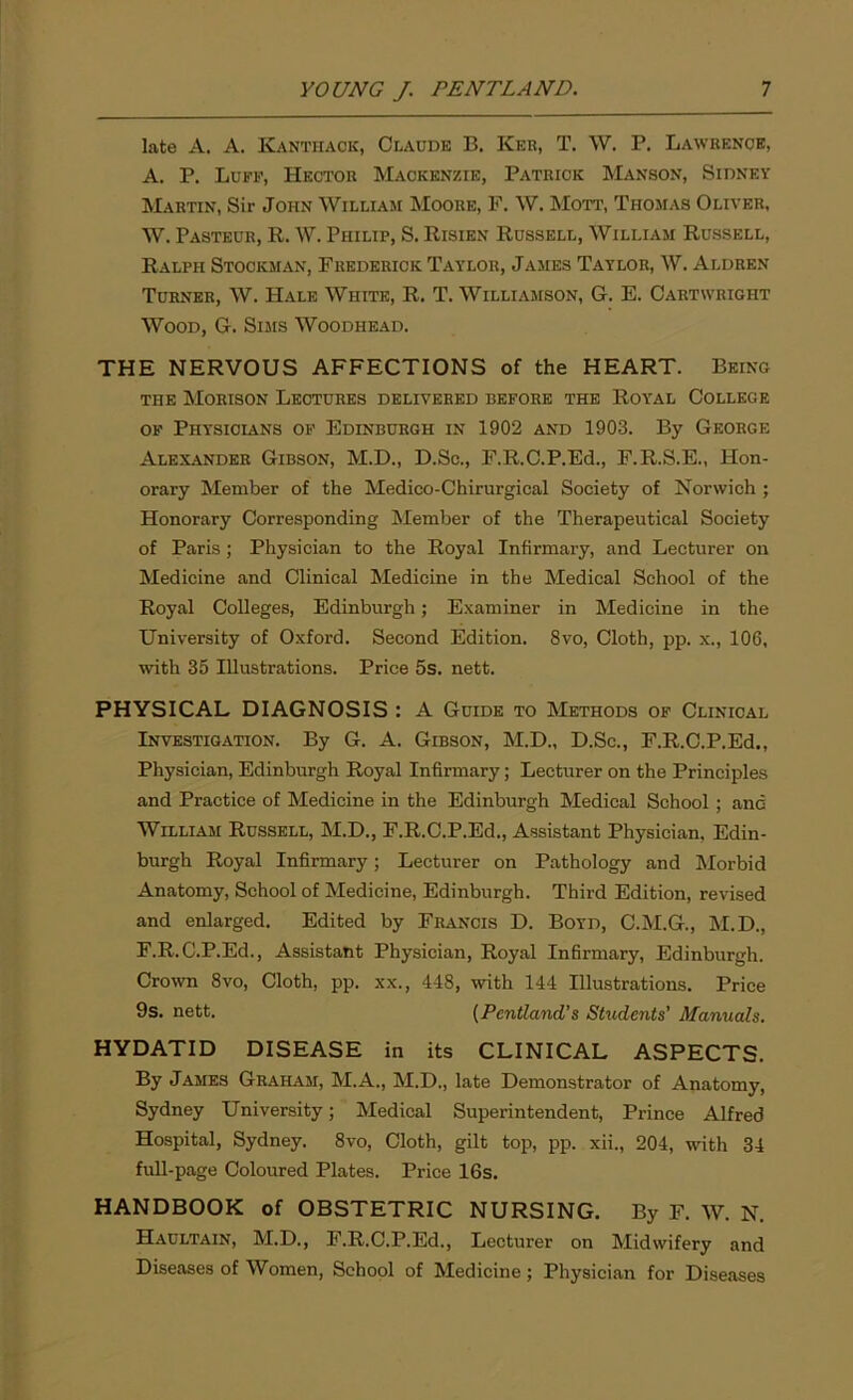 late A. A. Kanthack, Claude B. Ker, T. W. P. Lawrence, A. P. Luff, Hector Mackenzie, Patrick Manson, Sidney Martin, Sir John William Moore, F. W. Mott, Thomas Oliver, W. Pasteur, R. W. Philip, S. Risien Russell, William Russell, Ralph Stockman, Frederick Taylor, James Taylor, W. Aldren Turner, W. Hale White, R. T. Williamson, G. E. Cartwright Wood, G. Sims Woodhead. THE NERVOUS AFFECTIONS of the HEART. Being the Morison Lectures delivered before the Royal College of Physicians of Edinburgh in 1902 and 1903. By George Alexander Gibson, M.D., D.Sc., F.R.C.P.Ed., F.R.S.E., Hon- orary Member of the Medieo-Chirurgical Society of Norwich ; Honorary Corresponding Member of the Therapeutical Society of Paris; Physician to the Royal Infirmary, and Lecturer on Medicine and Clinical Medicine in the Medical School of the Royal Colleges, Edinburgh; Examiner in Medicine in the University of Oxford. Second Edition. 8vo, Cloth, pp. x., 106, with 35 Illustrations. Price 5s. nett. PHYSICAL DIAGNOSIS : A Guide to Methods of Clinical Investigation. By G. A. Gibson, M.D., D.Sc., F.R.C.P.Ed,, Physician, Edinburgh Royal Infirmary; Lecturer on the Principles and Practice of Medicine in the Edinburgh Medical School ; and William Russell, M.D., F.R.C.P.Ed., Assistant Physician, Edin- burgh Royal Infirmary; Lecturer on Pathology and Morbid Anatomy, School of Medicine, Edinburgh. Third Edition, revised and enlarged. Edited by Francis D. Boyd, C.M.G., M.D., F.R.C.P.Ed., Assistant Physician, Royal Infirmary, Edinburgh. Crown 8vo, Cloth, pp. xx., 448, with 144 Illustrations. Price 9s. nett. (Pentland’s Students’ Manuals. HYDATID DISEASE in its CLINICAL ASPECTS. By James Graham, M.A., M.D., late Demonstrator of Anatomy, Sydney University; Medical Superintendent, Prince Alfred Hospital, Sydney. 8vo, Cloth, gilt top, pp. xii., 204, with 34 full-page Coloured Plates. Price 16s, HANDBOOK of OBSTETRIC NURSING, By F. W. N. Haultain, M.D., F.R.C.P.Ed., Lecturer on Midwifery and Diseases of Women, School of Medicine; Physician for Diseases