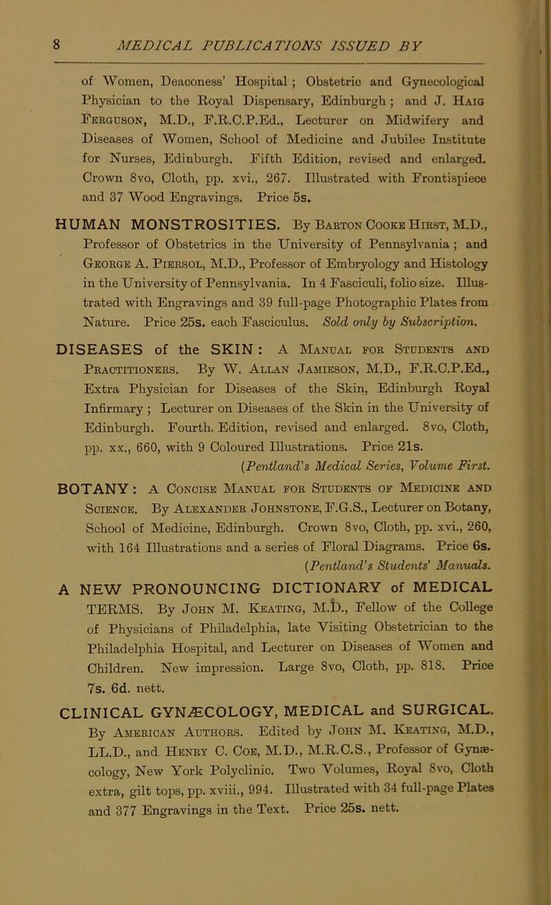 of Women, Deaconess’ Hospital ; Obstetric and Gynecological Physician to the Royal Dispensary, Edinburgh ; and J. Haig Fkkguson, M.D., F.R.C.P.Ed., Lecturer on Midwifery and Diseases of Women, School of Medicine and Jubilee Institute for Nurses, Edinburgh. Fifth Edition, revised and enlarged. Crown 8vo, Cloth, pp. xvi., 267. Illustrated with Frontispiece and 37 Wood Engravings. Price 5s. HUMAN MONSTROSITIES. By Barton Cooke Hirst, M.D., Professor of Obstetrics in the University of Pennsylvania ; and George A. Piersol, M.D., Professor of Embryology and Histology in the University of Pennsylvania. In 4 Fasciculi, folio size. Illus- trated with Engravings and 39 full-page Photographic Plates from Nature. Price 25s. each Fasciculus. Sold only by Subscription. DISEASES of the SKIN : A Manual eor Students and Practitioners. By W. Allan Jamieson, M.D., F.R.C.P.Ed., Extra Physician for Diseases of the Skin, Edinburgh Royal Infirmary ; Lecturer on Diseases of the Skin in the University of Edinburgh. Fourth, Edition, revised and enlarged. 8vo, Cloth, pp. xx., 660, with 9 Coloured Illustrations. Price 21s. (Pentland’s Medical Series, Volume First. BOTANY: A Concise Manual for Students of Medicine and Science. By Alexander Johnstone, F.G.S., Lecturer on Botany, School of Medicine, Edinburgh. Crown 8vo, Cloth, pp. xvi., 260, with 164 Illustrations and a series of Floral Diagrams. Price 6s. (Pentland’s Students’ Manuals. A NEW PRONOUNCING DICTIONARY of MEDICAL TERMS. By John M. Keating, M.t)., Fellow of the College of Physicians of Philadelphia, late Visiting Obstetrician to the Philadelphia Hospital, and Lecturer on Diseases of Women and Children. New impression. Large 8vo, Cloth, pp. 818. Price 7s. 6d. nett. CLINICAL GYNAECOLOGY, MEDICAL and SURGICAL. By American Authors. Edited by John M. Keating, M.D., LL.D., and Henry C. Coe, M.D., M.R.C.S., Professor of Gynae- cology, New York Polyclinic. Two Volumes, Royal 8vo, Cloth extra, gilt tops, pp. xviii., 994. Illustrated with 34 full-page Plates and 377 Engravings in the Text. Price 25s. nett.