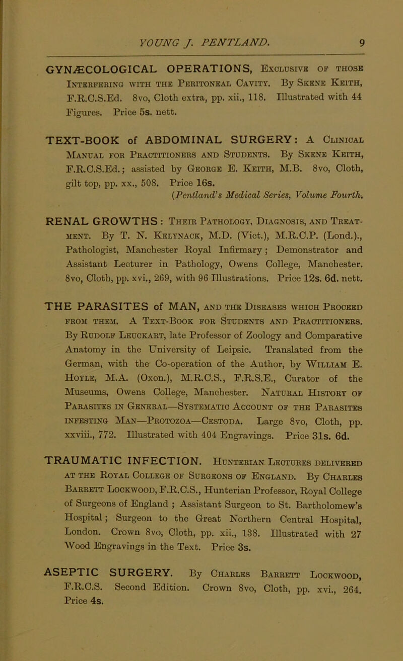 GYNAECOLOGICAL OPERATIONS, Exclusive of those Interfering with the Peritoneal Cavity. By Skene Keith, F.R.C.S.Ed. 8vo, Cloth extra, pp. xii., 118. Illustrated with 44 Figures. Price 5s. nett. TEXT-BOOK of ABDOMINAL SURGERY: A Clinical Manual for Practitioners and Students. By Skene Keith, F.R.C.S.Ed.; assisted by George E. Keith, M.B. 8vo, Cloth, gilt top, pp. xx., 508. Price 16s. (Pentland’s Medical Series, Volume Fourth, RENAL GROWTHS : Their Pathology, Diagnosis, and Treat- ment. By T. N. Kelynack, M.D. (Viet.), M.R.C.P. (Lond.)., Pathologist, Manchester Royal Infirmary; Demonstrator and Assistant Lecturer in Pathology, Owens College, Manchester. 8vo, Cloth, pp. xvi., 269, with 96 Illustrations. Price 12s. 6d. nett. THE PARASITES of MAN, and the Diseases which Proceed from them. A Text-Book for Students and Practitioners. By Rudolf Leuckart, late Professor of Zoology and Comparative Anatomy in the University of Leipsic. Translated from the German, with the Co-operation of the Author, by William E. Hoyle, M.A. (Oxon.), M.R.C.S., F.R.S.E., Curator of the Museums, Owens College, Manchester. Natural History of Parasites in General—Systematic Account of the Parasites infesting Man—Protozoa—Cestoda. Large 8vo, Cloth, pp. xxviii., 772. Illustrated with 404 Engravings. Price 31s. 6d. TRAUMATIC INFECTION. Hunterian Lectures delivered at the Royal College of Surgeons of England. By Charles Barrett Lockwood, F.R.C.S., Hunterian Professor, Royal College of Surgeons of England ; Assistant Surgeon to St. Bartholomew’s Hospital; Surgeon to the Great Northern Central Hospital, London. Crown 8vo, Cloth, pp. xii., 138. Illustrated with 27 Wood Engravings in the Text. Price 3s. ASEPTIC SURGERY. By Charles Barrett Lockwood, F.R.C.S. Second Edition. Crown 8vo, Cloth, pp. xvi., 264. Price 4s.