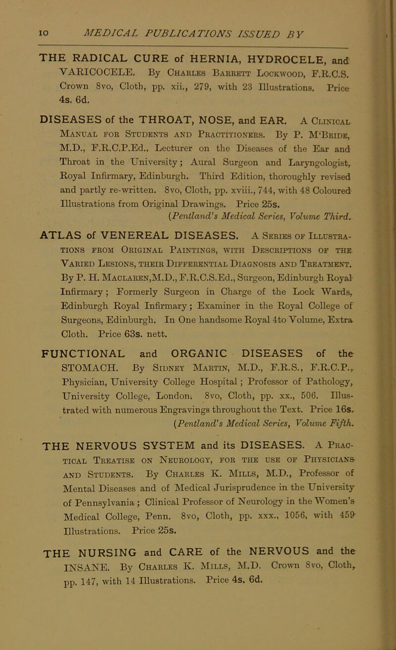 THE RADICAL CURE of HERNIA, HYDROCELE, and VARICOCELE. By Charles Barrett Lockwood, F.R.C.S. Crown 8vo, Cloth, pp. xii., 279, with 23 Illustrations. Price 4s. 6d. DISEASES of the THROAT, NOSE, and EAR. A Clinical Manual for Students and Practitioners. By P. M‘Bride, M.D., F.R.C.P.Ed., Lecturer on the Diseases of the Ear and Throat in the University; Aural Surgeon and Laryngologist, Royal Infirmary, Edinburgh. Third Edition, thoroughly revised and partly re-written. 8vo, Cloth, pp. xviii., 744, with 48 Coloured Illustrations from Original Drawings. Price 25s. (Pentland’s Medical Scries, Volume Third. ATLAS of VENEREAL DISEASES. A Series of Illustra- tions from Original Paintings, with Descriptions of the Varied Lesions, their Differential Diagnosis and Treatment. By P. H. Maclaren,M.D., F.R.C.S.Ed., Surgeon, Edinburgh Royal Infirmary ; Formerly Surgeon in Charge of the Lock Wards, Edinburgh Royal Infirmary; Examiner in the Royal College of Surgeons, Edinburgh. In One handsome Royal 4to Volume, Extra Cloth. Price 63s. nett. FUNCTIONAL and ORGANIC DISEASES of the STOMACH. By Sidney Martin, M.D., F.R.S., F.R.C.P.,. Physician, University College Hospital; Professor of Pathology, University College, London. 8vo, Cloth, pp. xx., 506. Illus- trated with numerous Engravings throughout the Text. Price 16s. (Pentland’s Medical Series, Volume Fifth. THE NERVOUS SYSTEM and its DISEASES. A Prac- tical Treatise on Neurology, for the use of Physicians- and Students. By Charles K. Mills, M.D., Professor of Mental Diseases and of Medical Jurisprudence in the University of Pennsylvania ; Clinical Professor of Neurology in the Women’s Medical College, Penn. 8vo, Cloth, pp. xxx., 1056, with 459 Illustrations. Price 25s. THE NURSING and CARE of the NERVOUS and the INSANE. By Charles K. Mills, M.D. Crown 8vo, Cloth, pp. 147, with 14 Illustrations. Price 4s. 6d.