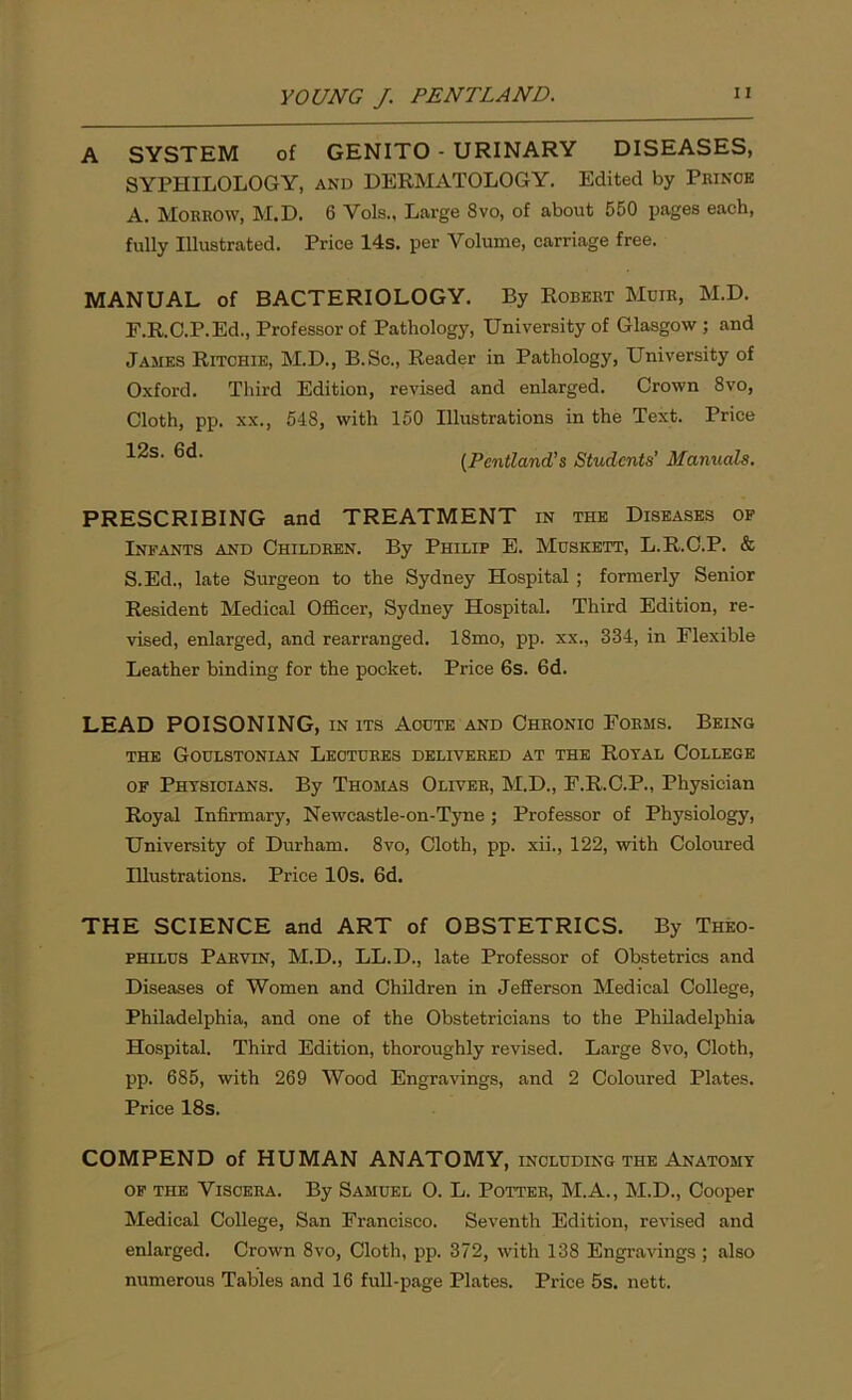 A SYSTEM of GENITO - URINARY DISEASES, SYPHILOLOGY, and DERMATOLOGY. Edited by Prince A. Morrow, M.D. 6 Vols., Large 8vo, of about 550 pages each, fully Illustrated. Price 14s. per Volume, carriage free. MANUAL of BACTERIOLOGY. By Robert Muir, M.D. F.R.C.P.Ed., Professor of Pathology, University of Glasgow ; and James Ritchie, M.D., B.Sc., Reader in Pathology, University of Oxford. Third Edition, revised and enlarged. Crown 8vo, Cloth, pp. xx., 548, with 150 Illustrations in the Text. Price 12s. 6d. (Pentland’s Students’ Manuals. PRESCRIBING and TREATMENT in the Diseases of Infants and Children. By Philip E. Muskett, L.R.C.P. & S.Ed., late Surgeon to the Sydney Hospital ; formerly Senior Resident Medical Officer, Sydney Hospital. Third Edition, re- vised, enlarged, and rearranged. 18mo, pp. xx., 334, in Flexible Leather binding for the pocket. Price 6s. 6d. LEAD POISONING, in its Acute and Chronic Forms. Being THE GOULSTONIAN LECTURES DELIVERED AT THE ROYAL COLLEGE of Physicians. By Thomas Oliver, M.D., F.R.C.P., Physician Royal Infirmary, Newcastle-on-Tyne; Professor of Physiology, University of Durham. 8vo, Cloth, pp. xii., 122, with Coloured Illustrations. Price 10s. 6d. THE SCIENCE and ART of OBSTETRICS. By Theo- philus Parvin, M.D., LL.D., late Professor of Obstetrics and Diseases of Women and Children in Jefferson Medical College, Philadelphia, and one of the Obstetricians to the Philadelphia Hospital. Third Edition, thoroughly revised. Large 8vo, Cloth, pp. 685, with 269 Wood Engravings, and 2 Coloured Plates. Price 18s. COMPEND of HUMAN ANATOMY, INCLUDING THE ANATOMY of the Viscera. By Samuel O. L. Potter, M.A., M.D., Cooper Medical College, San Francisco. Seventh Edition, revised and enlarged. Crown 8vo, Cloth, pp. 372, with 138 Engravings ; also numerous Tables and 16 full-page Plates. Price 5s. nett.