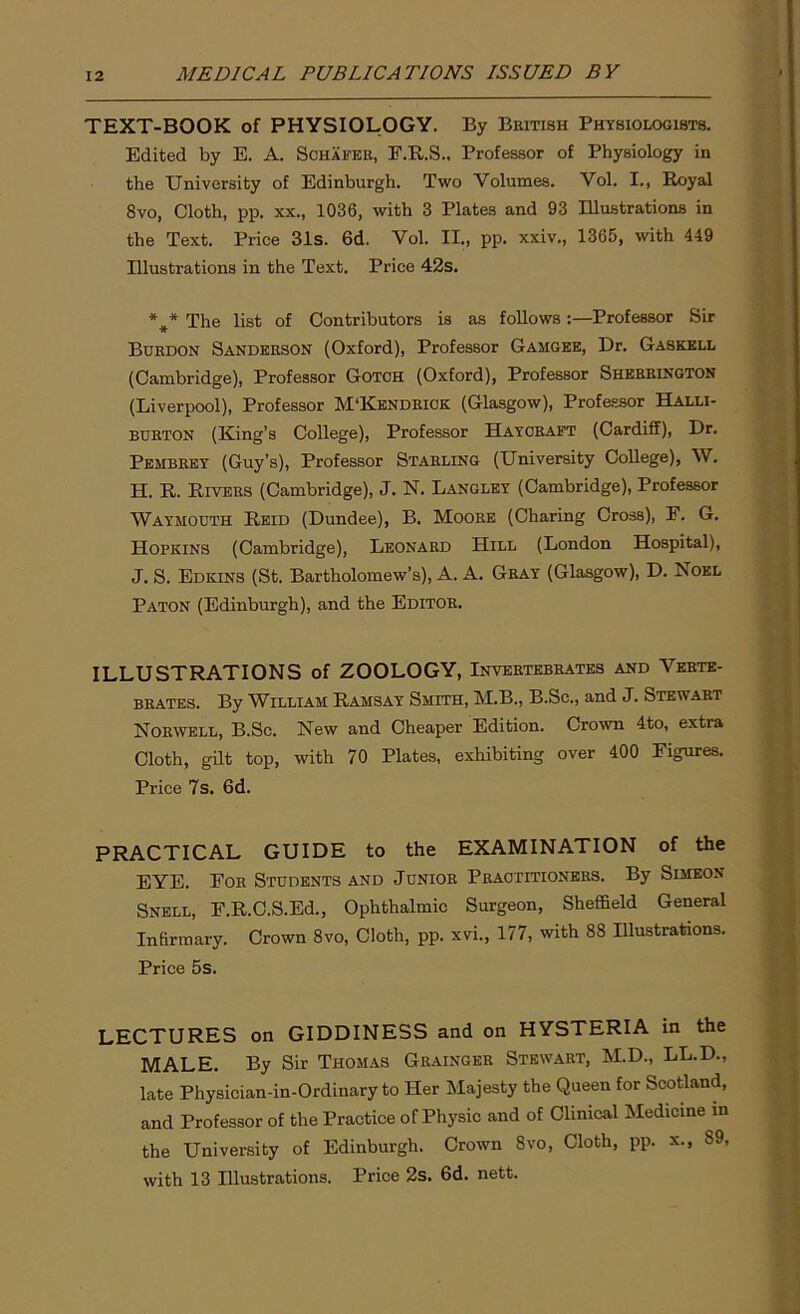 TEXT-BOOK of PHYSIOLOGY. By British Physiologists. Edited by E. A. Schafer, F.R.S., Professor of Physiology in the University of Edinburgh. Two Volumes. Vol. I., Royal 8vo, Cloth, pp. xx., 1036, with 3 Plates and 93 Illustrations in the Text. Price 31s. 6d. Vol. II., pp. xxiv., 1365, with 449 Illustrations in the Text. Price 42s. *#* The list of Contributors is as follows :—Professor Sir Bcrdon Sanderson (Oxford), Professor Gamgee, Dr. Gaskell (Cambridge), Professor Gotch (Oxford), Professor Sherrington (Liverpool), Professor M‘Kendrick (Glasgow), Professor Halli- burton (King’s College), Professor Haycraft (Cardiff), Dr. Pembrey (Guy’s), Professor Starling (University College), W. H. R. Rivers (Cambridge), J. N. Langley (Cambridge), Professor Waymouth Reid (Dundee), B. Moore (Charing Cross), F. G. Hopkins (Cambridge), Leonard Hill (London Hospital), J. S. Edkins (St. Bartholomew’s), A. A. Gray (Glasgow), D. Noel Paton (Edinburgh), and the Editor. ILLUSTRATIONS of ZOOLOGY, Invertebrates and Verte- brates. By William Ramsay Smith, M.B., B.Sc., and J. Stewart Norwell, B.Sc. New and Cheaper Edition. Crown 4to, extra Cloth, gilt top, with 70 Plates, exhibiting over 400 Figures. Price 7s. 6d. PRACTICAL GUIDE to the EXAMINATION of the EYE. For Students and Junior Practitioners. By Simeon Snell, F.R.C.S.Ed., Ophthalmic Surgeon, Sheffield General Infirmary. Crown 8vo, Cloth, pp. xvi., 177, with 88 Illustrations. Price 5s. LECTURES on GIDDINESS and on HYSTERIA in the MALE. By Sir Thomas Grainger Stewart, M.D., LL.D., late Physician-in-Ordinary to Her Majesty the Queen for Scotland, and Professor of the Practice of Physic and of Clinical Medicine in the University of Edinburgh. Crown 8vo, Cloth, pp. x., S9, with 13 Illustrations. Price 2s. 6d. nett.