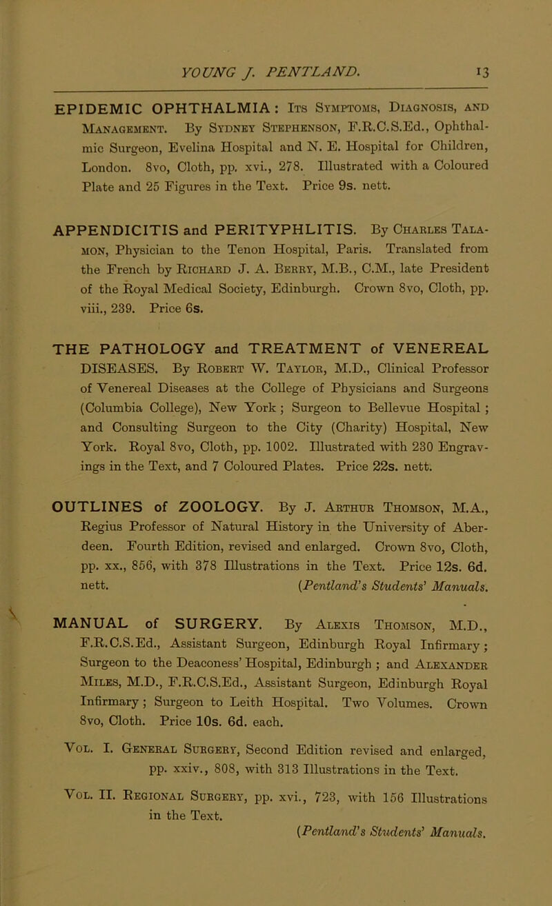 EPIDEMIC OPHTHALMIA : Its Symptoms, Diagnosis, and Management. By Sydney Stephenson, F.R.C.S.Ed., Ophthal- mic Surgeon, Evelina Hospital and N. E. Hospital for Children, London. 8vo, Cloth, pp. xvi., 278. Illustrated with a Coloured Plate and 25 Figures in the Text. Price 9s. nett. APPENDICITIS and PERITYPHLITIS. By Charles Tala- mon, Physician to the Tenon Hospital, Paris. Translated from the French by Richard J. A. Berry, M.B., C.M., late President of the Royal Medical Society, Edinburgh. Crown 8vo, Cloth, pp. viii., 239. Price 6s. THE PATHOLOGY and TREATMENT of VENEREAL DISEASES. By Robert W. Tatlor, M.D., Clinical Professor of Venereal Diseases at the College of Physicians and Surgeons (Columbia College), New York ; Surgeon to Bellevue Hospital ; and Consulting Surgeon to the City (Charity) Hospital, New York. Royal 8vo, Cloth, pp. 1002. Illustrated with 230 Engrav- ings in the Text, and 7 Coloured Plates. Price 22s. nett. OUTLINES of ZOOLOGY. By J. Arthur Thomson, M.A., Regius Professor of Natural History in the University of Aber- deen. Fourth Edition, revised and enlarged. Crown 8vo, Cloth, pp. xx., 856, with 378 Illustrations in the Text. Price 12s. 6d. nett. (Pentland’s Students’ Manuals. MANUAL of SURGERY. By Alexis Thomson, M.D., F.R.C.S.Ed., Assistant Surgeon, Edinburgh Royal Infirmary; Surgeon to the Deaconess’ Hospital, Edinburgh ; and Alexander Miles, M.D., F.R.C.S.Ed., Assistant Surgeon, Edinburgh Royal Infirmary; Surgeon to Leith Hospital. Two Volumes. Crown 8vo, Cloth. Price 10s. 6d. each. Vol. I. General Surgery, Second Edition revised and enlarged, pp. xxiv., 808, with 313 Illustrations in the Text. Vol. II. Regional Surgery, pp. xvi., 723, with 156 Illustrations in the Text. (Pentland’s Students’ Manuals.