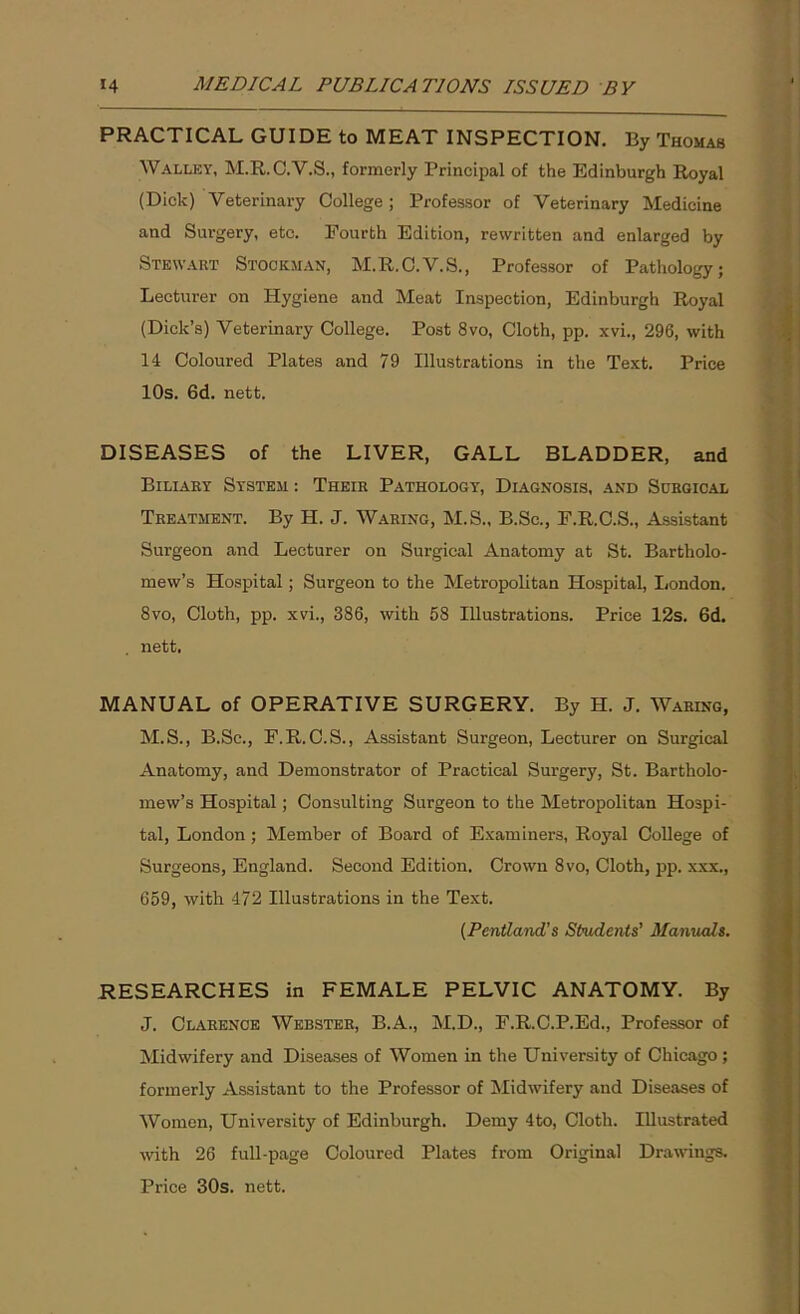 PRACTICAL GUIDE to MEAT INSPECTION. By Thomas Walley, M.R.C.V.S., formerly Principal of the Edinburgh Royal (Dick) Veterinary College ; Professor of Veterinary Medicine and Surgery, etc. Fourth Edition, rewritten and enlarged by Stewart Stockman, M.R.C.V.S., Professor of Pathology; Lecturer on Hygiene and Meat Inspection, Edinburgh Royal (Dick’s) Veterinary College. Post 8vo, Cloth, pp. xvi., 296, with 14 Coloured Plates and 79 Illustrations in the Text. Price 10s. 6d. nett. DISEASES of the LIVER, GALL BLADDER, and Biliary System : Their Pathology, Diagnosis, and Surgical Treatment. By H. J. Waring, M.S., B.Sc., F.R.C.S., Assistant Surgeon and Lecturer on Surgical Anatomy at St. Bartholo- mew’s Hospital; Surgeon to the Metropolitan Hospital, London. 8vo, Cloth, pp. xvi., 386, with 58 Illustrations. Price 12s. 6d. nett. MANUAL of OPERATIVE SURGERY. By H. J. Waring, M.S., B.Sc., F.R. C.S., Assistant Surgeon, Lecturer on Surgical Anatomy, and Demonstrator of Practical Surgery, St. Bartholo- mew’s Hospital; Consulting Surgeon to the Metropolitan Hospi- tal, London; Member of Board of Examiners, Royal College of Surgeons, England. Second Edition. Crown 8vo, Cloth, pp. xxx., 659, with 472 Illustrations in the Text. (Pentland's Students’ Manuals. RESEARCHES in FEMALE PELVIC ANATOMY. By J. Clarence Webster, B.A., M.D., F.R.C.P.Ed., Professor of Midwifery and Diseases of Women in the University of Chicago; formerly Assistant to the Professor of Midwifery and Diseases of Women, University of Edinburgh. Demy 4to, Cloth. Illustrated with 26 full-page Coloured Plates from Original Drawings. Price 30s. nett.