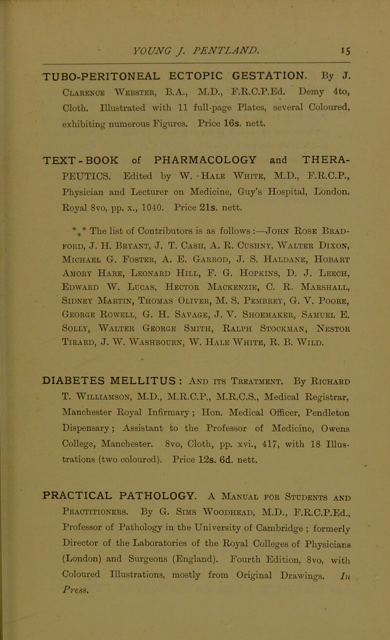 TUBO-PERITONEAL ECTOPIC GESTATION. By J. Clarence Webster, B.A., M.D., F.R.C.P.Ed. Demy 4to, Cloth. Illustrated with 11 full-page Plates, several Coloured, exhibiting numerous Figures. Price 16s. nett. TEXT-BOOK of PHARMACOLOGY and THERA- PEUTICS. Edited by W. - Hale White, M.D., F.R.C.P., Physician and Lecturer on Medicine, Guy’s Hospital, London. Royal 8vo, pp. x., 1040. Price 21s. nett. %* The list of Contributors is as follows:—John Rose Brad- ford, J. H. Bryant, J. T. Cash, A. R. Cushny, Walter Dixon, Michael G. Foster, A. E. Garrod, J. S. Haldane, Hobart Amory Hare, Leonard Hill, F. G. Hopkins, D. J. Leech, Edward W. Ldcas, Hector Mackenzie, C. R. Marshall, Sidney Martin, Thomas Oliver, M. S. Pembrey, G. V. Poore, George Rowell, G. H. Savage, J. Y. Shoemaker, Samuel E. Solly, Walter George Smith, Ralph Stockman, Nestor Tirard, J. W. Washbourn, W. Hale White, R. B. Wild. DIABETES MELLITUS : And its Treatment. By Richard T. Williamson, M.D., M.R.C.P., M.R.C.S., Medical Registrar, Manchester Royal Infirmary; Hon. Medical Officer, Pendleton Dispensary; Assistant to the Professor of Medicine, Owens College, Manchester. 8vo, Cloth, pp. xvi., 417, with 18 Illus- trations (two coloured). Price 12s. 6d. nett. PRACTICAL PATHOLOGY. A Manual for Students and Practitioners. By G. Sims Woodhead, M.D., F.R.C.P.Ed., Professor of Pathology in the University of Cambridge ; formerly Director of the Laboratories of the Royal Colleges of Physicians (London) and Surgeons (England). Fourth Edition, 8vo, with Coloured Illustrations, mostly from Original Drawings. In Press.