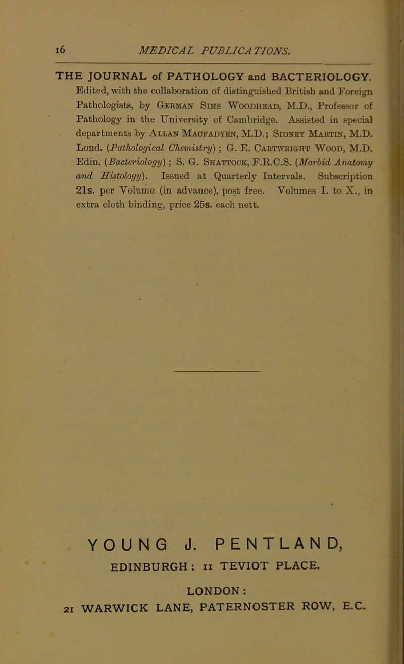 THE JOURNAL of PATHOLOGY and BACTERIOLOGY. Edited, with the collaboration of distinguished British and Foreign Pathologists, by Gebman Sims Woodhead, M.D., Professor of Pathology in the University of Cambridge. Assisted in special departments by Allan Maofadyen, M.D.; Sidney Martin, M.D. Lond. (Pathological Chemistry) ; G. E. Caetweight Wood, M.D. Edin. (Bacteriology); S. G. Shattock, F.R.C.S. (Morbid Anatomy and Histology). Issued at Quarterly Intervals. Subscription 21s. per Volume (in advance), post free. Volumes I. to X., in extra cloth binding, price 25s. each nett. YOUNG J. PENTLAND, EDINBURGH : xi TEVIOT PLACE. LONDON: 2i WARWICK LANE, PATERNOSTER ROW, E.C.