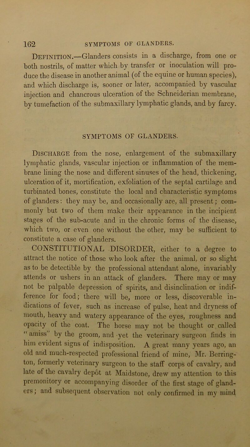 Definition.—Glanders consists in a discharge, from one or both nostrils, of matter which by transfer or inoculation will pro- duce the disease in another animal (of the equine or human species), and which discharge is, sooner or later, accompanied by vascular injection and chancrous ulceration of the Schneiderian membrane, by tumefaction of the submaxillary lymphatic glands, and by farcy. SYMPTOMS OF GLANDERS. DISCHARGE from the nose, enlargement of the submaxillary lymphatic glands, vascular injection or inflammation of the mem- brane lining the nose and different sinuses of the head, thickening, ulceration of it, mortification, exfoliation of the septal cartilage and turbinated bones, constitute the local and characteristic symptoms of glanders : they may be, and occasionally are, all present; com- monly but two of them make their appearance in the incipient stages of the sub-acute and in the chronic forms of the disease, which two, or even one without the other, may be sufficient to constitute a case of glanders. CONSTITUTIONAL DISORDER, either to a degree to attract the notice of those who look after the animal, or so slight as to be detectible by the professional attendant alone, invariably attends or ushers in an attack of glanders. There may or may not be palpable depression of spirits, and disinclination or indif- ference for food; there will be, more or less, discoverable in- dications of fever, such as increase of pulse, heat and dryness of mouth, heavy and watery appearance of the eyes, roughness and opacity of the coat. The horse may not be thought or called “ amiss” by the groom, and yet the veterinary surgeon finds in him evident signs of indisposition. A great many years ago, an old and much-respected professional friend of mine, Mr. Berring- ton, formerly veterinary surgeon to the staff corps of cavalry, and late of the cavalry depot at Maidstone, drew my attention to this premonitory or accompanying disorder of the first stage of gland- ers ; and subsequent observation not only confirmed in my mind