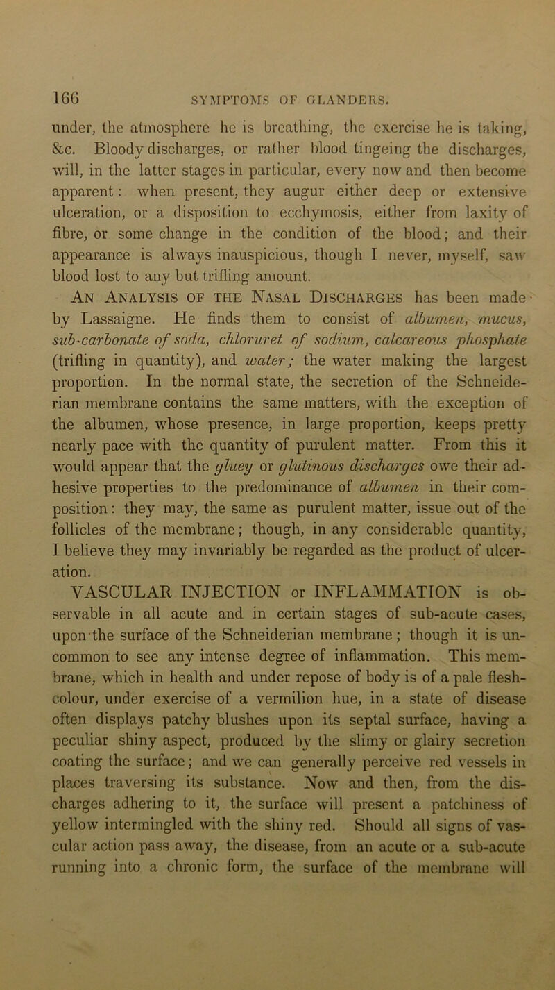 under, the atmosphere he is breathing, the exercise he is taking, &c. Bloody discharges, or rather blood tingeing the discharges, will, in the latter stages in particular, every now and then become apparent: when present, they augur either deep or extensive ulceration, or a disposition to ecchymosis, either from laxity of fibre, or some change in the condition of the blood; and their appearance is always inauspicious, though I never, myself, saw blood lost to any but trifling amount. An Analysis of the Nasal Discharges has been made- by Lassaigne. He finds them to consist of albumen, mucus, sub-carbonate of soda, chloruret of sodium, calcareous phosphate (trifling in quantity), and water; the water making the largest proportion. In the normal state, the secretion of the Schneide- rian membrane contains the same matters, with the exception of the albumen, whose presence, in large proportion, keeps pretty nearly pace with the quantity of purulent matter. From this it would appear that the gluey or glutinous discharges owe their ad- hesive properties to the predominance of albumen in their com- position : they may, the same as purulent matter, issue out of the follicles of the membrane; though, in any considerable quantity, I believe they may invariably be regarded as the product of ulcer- ation. VASCULAR INJECTION or INFLAMMATION is ob- servable in all acute and in certain stages of sub-acute cases, upon the surface of the Schneiderian membrane ; though it is un- common to see any intense degree of inflammation. This mem- brane, which in health and under repose of body is of a pale flesh- colour, under exercise of a vermilion hue, in a state of disease often displays patchy blushes upon its septal surface, having a peculiar shiny aspect, produced by the slimy or glairy secretion coating the surface; and we can generally perceive red vessels in places traversing its substance. Now and then, from the dis- charges adhering to it, the surface will present a patchiness of yellow intermingled with the shiny red. Should all signs of vas- cular action pass away, the disease, from an acute or a sub-acute running into a chronic form, the surface of the membrane will