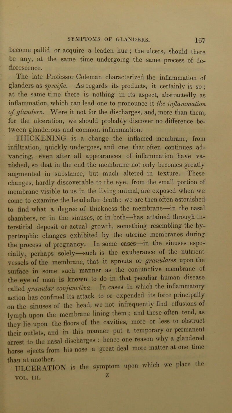 become pallid or acquire a leaden hue ; the ulcers, should there be any, at the same time undergoing the same process of de- florescence. The late Professor Coleman characterized the inflammation of glanders as specific. As regards its products, it certainly is so ; at the same time there is nothing in its aspect, abstractedly as inflammation, which can lead one to pronounce it the inflammation of glanders. Were it not for the discharges, and, more than them, for the ulceration, we should probably discover no difference be- tween glanderous and common inflammation. THICKENING is a change the inflamed membrane, from infiltration, quickly undergoes, and one that often continues ad- vancing, even after all appearances of inflammation have va- nished, so that in the end the membrane not only becomes greatly augmented in substance, but much altered in texture. These changes, hardly discoverable to the eye, from the small portion of membrane visible to us in the living animal, are exposed when we come to examine the head after death : we are then often astonished to find what a degree of thickness the membrane—in the nasal chambers, or in the sinuses, or in both—has attained through in- terstitial deposit or actual growth, something resembling the hy- pertrophic changes exhibited by the uterine membranes during the process of pregnancy. In some cases—in the sinuses espe- cially, perhaps solely—such is the exuberance of the nutrient vessels of the membrane, that it sprouts or granulates upon the surface in some such manner as the conjunctive membrane of the eye of man is known to do in that peculiar human disease called granular conjunctiva. In cases in which the inflammatory action has confined its attack to or expended its loice principally on the sinuses of the head, we not infrequently find effusions of lymph upon the membrane lining them ; and these often tend, as they lie upon the floors of the cavities, more or less to obstruct their outlets, and in this manner put a temporary or permanent arrest to the nasal discharges : hence one reason why a glandered horse ejects from his nose a great deal more matter at one time than at another. ULCERATION is the symptom upon which we place the z VOL. I FT.