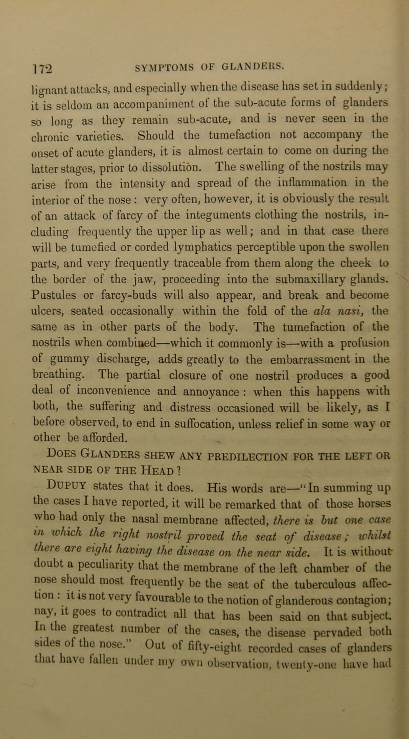 lignant attacks, and especially when the disease has set in suddenly; it is seldom an accompaniment of the sub-acute forms of glanders so long as they remain sub-acute, and is never seen in the chronic varieties. Should the tumefaction not accompany the onset of acute glanders, it is almost certain to come on during the latter stages, prior to dissolution. The swelling of the nostrils may arise from the intensity and spread of the inflammation in the interior of the nose : very often, however, it is obviously the result of an attack of farcy of the integuments clothing the nostrils, in- cluding frequently the upper lip as well; and in that case there will be tumefied or corded lymphatics perceptible upon the swollen parts, and very frequently traceable from them along the cheek to the border of the jaw, proceeding into the submaxillary glands. Pustules or farcy-buds will also appear, and break and become ulcers, seated occasionally within the fold of the ala nasi, the same as in other parts of the body. The tumefaction of the nostrils when combined—which it commonly is—with a profusion of gummy discharge, adds greatly to the embarrassment in the breathing. The partial closure of one nostril produces a good deal of inconvenience and annoyance : when this happens with both, the suffering and distress occasioned will be likely, as I before observed, to end in suffocation, unless relief in some way or other be afforded. Does Glanders shew any predilection for the left or NEAR SIDE OF THE HEAD 1 Dupuy states that it does. His words are—“In summing up the cases I have reported, it will be remarked that of those horses who had only the nasal membrane affected, there is but one case in which the right nostril proved the seat of disease; whilst there are eight having the disease on the near side. It is without doubt a peculiarity that the membrane of the left chamber of the nose should most frequently be the seat of the tuberculous affec- tion . it is not very favourable to the notion of glanderous contagion; nay, it goes to contradict all that has been said on that subject. In the greatest number of the cases, the disease pervaded both sides of the nose.” Oat of fifty-eight recorded cases of glanders that have fallen under my own observation, twenty-one have had