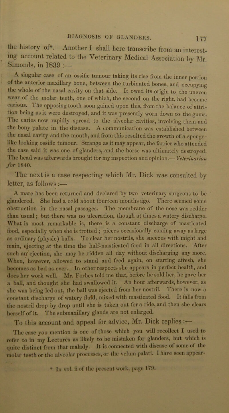 tiie history oi*. Another I shall here transcribe from an interest- ing account related to the Veterinary Medical Association by Mr. Simonds, in 1839 :— A singular case of an ossific tumour taking its rise from the inner portion of the anterior maxillary bone, between the turbinated bones, and occupying the whole of the nasal cavity on that side. It owed its origin to the uneven wear of the molar teeth, one of which, the second on the right, had become carious. The opposing tooth soon gained upon this, from the balance of attri- tion being as it were destroyed, and it was presently worn down to the gums. The caries now rapidly spread to the alveolar cavities, involving them and the bony palate in the disease. A communication was established between the nasal cavity and the mouth, and from this resulted the growth of a sponge- like looking ossific tumour. Strange as it may appear, the farrier who attended the case said it was one of glanders, and the horse was ultimately destroyed. The head was afterwards brought for my inspection and opinion.— Veterinarian for 1840. The next is a case respecting which Mr. Dick was consulted by letter, as follows:— A mare has been returned and declared by two veterinary surgeons to be glandered. She had a cold about fourteen months ago. There seemed some obstruction in the nasal passages. The membrane of the nose was redder than usual; but there was no ulceration, though at times a watery discharge. W hat is most remarkable is, there is a constant discharge of masticated food, especially when she is trotted ; pieces occasionally coming away as large as ordinary (physic) balls. To clear her nostrils, she sneezes with might and main, ejecting at the time the half-masticated food in all directions. After such ai^ ejection, she may be .ridden all day without discharging any more. When, however, allowed to stand and feed again, on starting afresh, she becomes as bad as ever. In other respects she appears in perfect health, and does her work well. Mr. Forbes told me that, before he sold her, lie gave her a ball, and thought she had swallowed it. An hour afterwards, however, as she was being led out, the ball was ejected from her nostril. J here is now a constant discharge of watery fluid, mixed with masticated food. It falls from the nostril drop by drop until she is taken out fora ride,and then she clears herself of it. The submaxillary glands are not enlarged. To this account and appeal for advice, Mr. Dick replies :— The case you mention is one of those which you will recollect I used to n fer to in my Lectures as likely to be mistaken for glanders, but which is quite distinct from that malady. It is connected with disease of some of the molar teeth or the alveolar processes, or the velum palati. I have seen appear- * In vol. Hof the present work, page 170.
