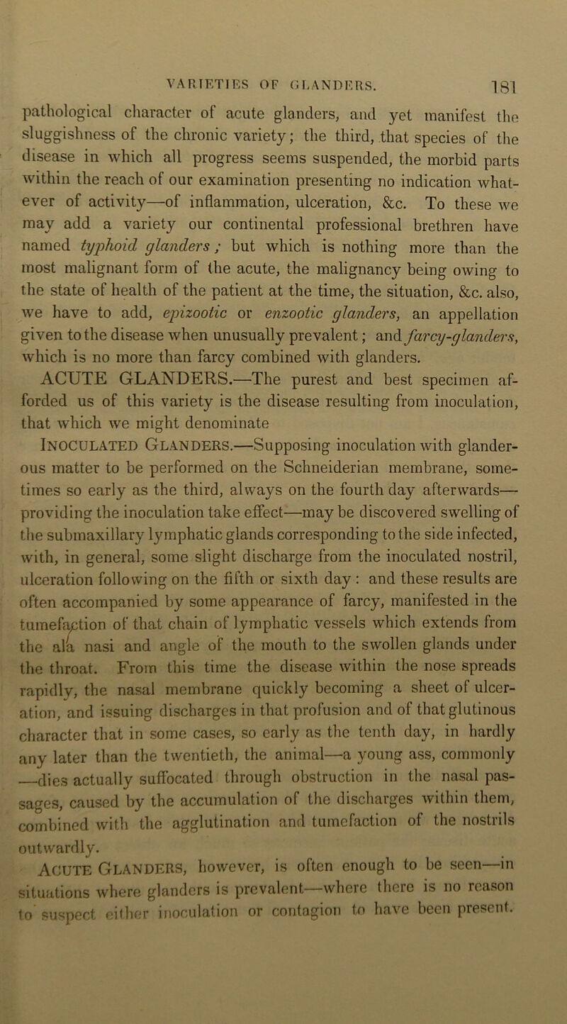 pathological character of acute glanders, and yet manifest the sluggishness of the chronic variety; the third, that species of the disease in which all progress seems suspended, the morbid parts within the reach of our examination presenting no indication what- ever of activity—of inflammation, ulceration, &c. To these we may add a variety our continental professional brethren have named typhoid glanders; but which is nothing more than the most malignant form of the acute, the malignancy being owing to the state of health of the patient at the time, the situation, &c. also, we have to add, epizootic or enzootic glanders, an appellation given to the disease when unusually prevalent; andfarcy-glanders, which is no more than farcy combined with glanders. ACUTE GLANDERS.—The purest and best specimen af- forded us of this variety is the disease resulting from inoculation, that which we might denominate Inoculated Glanders.—Supposing inoculation with glander- ous matter to be performed on the Schneiderian membrane, some- times so early as the third, always on the fourth day afterwards— providing the inoculation take effect—may be discovered swelling of the submaxillary lymphatic glands corresponding to the side infected, with, in general, some slight discharge from the inoculated nostril, ulceration following on the fifth or sixth day : and these results are often accompanied by some appearance of farcy, manifested in the tumefaction of that chain of lymphatic vessels which extends from the ala nasi and angle of the mouth to the swollen glands under the throat. From this time the disease within the nose spreads rapidly, the nasal membrane quickly becoming a sheet of ulcer- ation, and issuing discharges in that profusion and of that glutinous character that in some cases, so early as the tenth day, in hardly any later than the twentieth, the animal—a young ass, commonly dies actually suffocated through obstruction in the nasal pas- sages, caused by the accumulation of the discharges within them, combined with the agglutination and tumefaction of the nostrils outwardly. Acute Glanders, however, is often enough to be seen—in situations where glanders is prevalent—where there is no reason to suspect either inoculation or contagion to have been present.