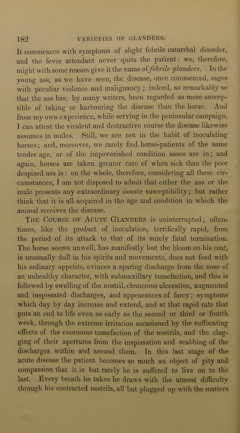It commences with symptoms of slight febrile catarrhal disorder, and the fever attendant never quits the patient: we, therefore, might with some reason give it the name offebrile glanders. In the young ass, as we have seen, the disease, once commenced, rages with peculiar violence and malignancy ; indeed, so remarkabl}r so that the ass has, by many writers, been regarded as more suscep- tible of taking or harbouring the disease than the horse. And from my own experience, while serving in the peninsular campaign, I can attest the virulent and destructive course the disease likewise assumes in mules. Still, we are not in the habit of inoculating horses; and, moreover, we rarely find horse-patients of the same tender age, or of the impoverished condition asses are in; and again, horses are taken greater care of when sick than the poor despised ass is: on the whole, therefore, considering all these cir- cumstances, I am not disposed to admit that either the ass or the mule presents any extraordinary innate susceptibility; but rather think that it is all acquired in the age and condition in which the animal receives the disease. The Course of Acute Glanders is uninterrupted; often- times, like the product of inoculation, terrifically rapid, from the period of its attack to that of its surely fatal. termination. The horse seems unwell, has manifestly lost the bloom on his coat, is unusually dull in his spirits and movements, does not feed with his ordinary appetite, evinces a sparing discharge from the nose of an unhealthy character, with submaxillary tumefaction, and this is followed by swelling of the nostril, chancrous ulceration, augmented and inspissated discharges, and appearances of farcy; symptoms which day by day increase and extend, and at that rapid rate that puts an end to life even so early as the second or third or fourth week, through the extreme irritation occasioned by the suffocating effects of the enormous tumefaction of the nostrils, and the clog- ging of their apertures from the inspissation and scabbing of the discharges within and around them. In this last stage of the acute disease the patient becomes so much an object of pity and compassion that it is but rarely he is suffered to live on to the last. Every breath he takes he draws with the utmost difficulty through his contracted nostrils, all but plugged up with the matters