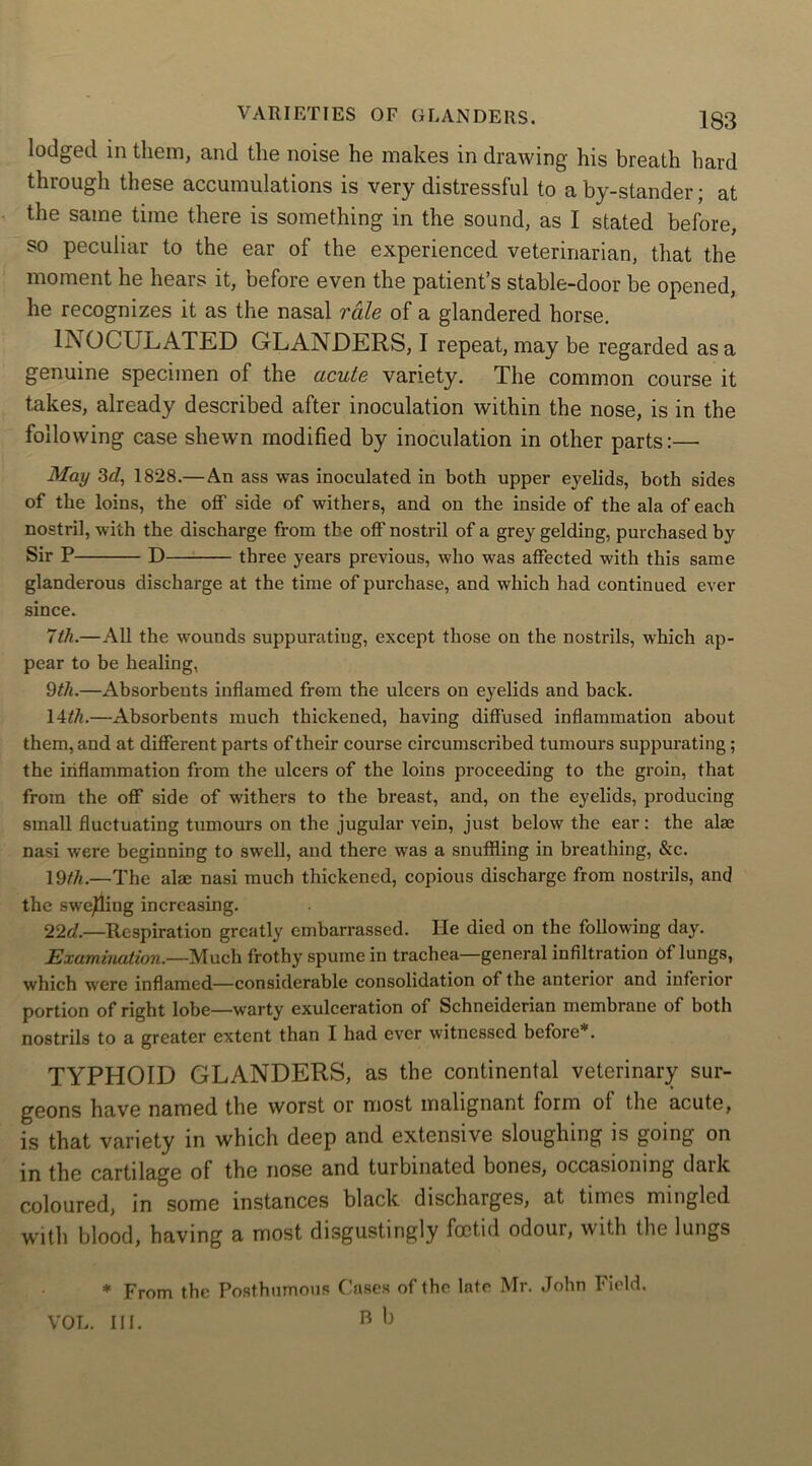 lodged in them, and the noise he makes in drawing his breath hard through these accumulations is very distressful to aby-stander; at the same time there is something in the sound, as I stated before, so peculiar to the ear of the experienced veterinarian, that the moment he hears it, before even the patient’s stable-door be opened, he recognizes it as the nasal rale of a glandered horse. INOCULATED GLANDERS, I repeat, may be regarded as a genuine specimen of the acute variety. The common course it takes, already described after inoculation within the nose, is in the following case shewn modified by inoculation in other parts:— May 3d, 1828.— An ass was inoculated in both upper eyelids, both sides of the loins, the off side of withers, and on the inside of the ala of each nostril, with the discharge from the off nostril of a grey gelding, purchased by Sir P D three years previous, who was affected with this same glanderous discharge at the time of purchase, and which had continued ever since. 7th.—All the wounds suppurating, except those on the nostrils, which ap- pear to be healing, 9th.—Absorbents inflamed from the ulcers on eyelids and back. 14th.—Absorbents much thickened, having diffused inflammation about them, and at different parts of their course circumscribed tumours suppurating; the inflammation from the ulcers of the loins proceeding to the groin, that from the off side of withers to the breast, and, on the eyelids, producing small fluctuating tumours on the jugular vein, just below the ear: the alae nasi were beginning to swell, and there was a snuffling in breathing, &c. 19th.—The alae nasi much thickened, copious discharge from nostrils, and the swelling increasing. 22d.—Respiration greatly embarrassed. He died on the following day. Examination.—Much frothy spume in trachea—general infiltration of lungs, which were inflamed—considerable consolidation of the anterior and inferior portion of right lobe—warty exulceration of Schneiderian membrane of both nostrils to a greater extent than I had ever witnessed before*. TYPHOID GLANDERS, as the continental veterinary sur- geons have named the worst or most malignant form ol the acute, is that variety in which deep and extensive sloughing is going on in the cartilage of the nose and turbinated bones, occasioning dark coloured, in some instances black discharges, at times mingled with blood, having a most disgustingly foetid odour, with the lungs * From the Posthumous Cases of the late Mr. John Field. B b VOL. Ilf.