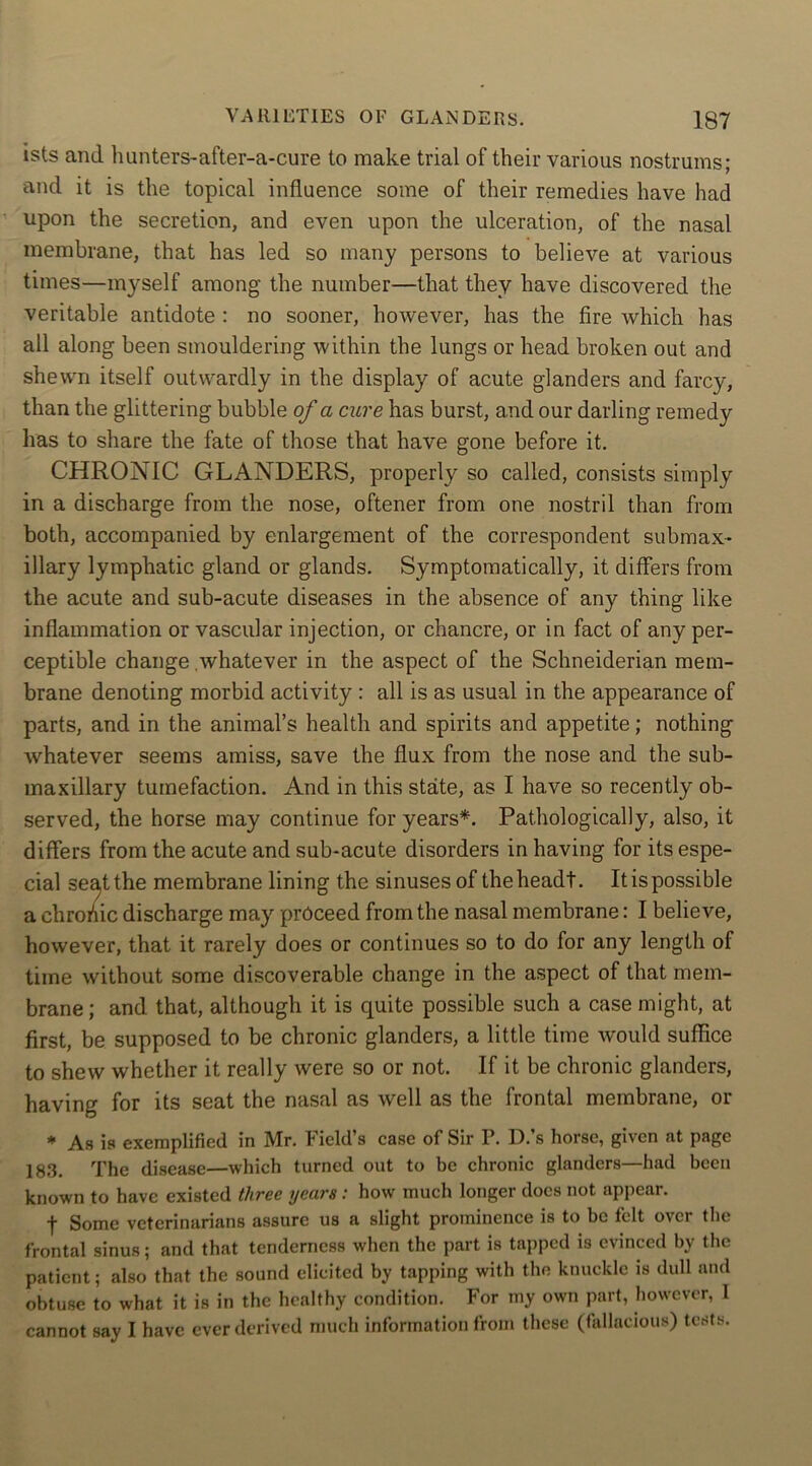 ists and hunters-after-a-cure to make trial of their various nostrums; and it is the topical influence some of their remedies have had upon the secretion, and even upon the ulceration, of the nasal membrane, that has led so many persons to believe at various times—myself among the number—that they have discovered the veritable antidote : no sooner, however, has the fire which has all along been smouldering within the lungs or head broken out and shewn itself outwardly in the display of acute glanders and farcy, than the glittering bubble of a cure has burst, and our darling remedy has to share the fate of those that have gone before it. CHRONIC GLANDERS, properly so called, consists simply in a discharge from the nose, oftener from one nostril than from both, accompanied by enlargement of the correspondent submax* illary lymphatic gland or glands. Symptomatically, it differs from the acute and sub-acute diseases in the absence of any thing like inflammation or vascular injection, or chancre, or in fact of any per- ceptible change .whatever in the aspect of the Schneiderian mem- brane denoting morbid activity : all is as usual in the appearance of parts, and in the animal’s health and spirits and appetite; nothing whatever seems amiss, save the flux from the nose and the sub- maxillary tumefaction. And in this state, as I have so recently ob- served, the horse may continue for years*. Pathologically, also, it differs from the acute and sub-acute disorders in having for its espe- cial seat the membrane lining the sinuses of the headt. It is possible a chronic discharge may proceed from the nasal membrane: I believe, however, that it rarely does or continues so to do for any length of time without some discoverable change in the aspect of that mem- brane; and that, although it is quite possible such a case might, at first, be supposed to be chronic glanders, a little time would suffice to shew whether it really were so or not. If it be chronic glanders, having for its seat the nasal as well as the frontal membrane, or * As is exemplified in Mr. Field’s case of Sir P. D.’s horse, given at page 183. The disease—which turned out to be chronic glanders—had been known to have existed three years : how much longer does not appear. f Some veterinarians assure us a slight prominence is to be felt over the frontal sinus; and that tenderness when the part is tapped is evinced by the patient ; also that the sound elicited by tapping with the knuckle is dull and obtuse to what it is in the healthy condition. For my own part, however, I cannot say I have ever derived much information from these (fallacious) tests.