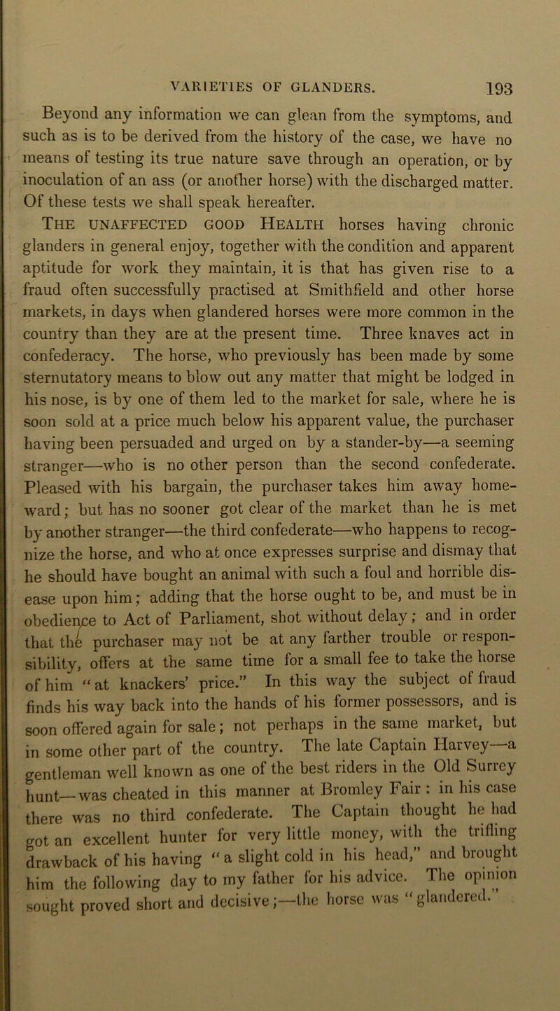 Beyond any information we can glean from the symptoms, and such as is to be derived from the history of the case, we have no means of testing its true nature save through an operation, or by inoculation of an ass (or another horse) with the discharged matter. Of these tests we shall speak hereafter. The unaffected good Health horses having chronic glanders in general enjoy, together with the condition and apparent aptitude for work they maintain, it is that has given rise to a fraud often successfully practised at Smithfield and other horse markets, in days when glandered horses were more common in the country than they are at the present time. Three knaves act in confederacy. The horse, who previously has been made by some sternutatory means to blow out any matter that might be lodged in his nose, is by one of them led to the market for sale, where he is soon sold at a price much below his apparent value, the purchaser having been persuaded and urged on by a stander-by—a seeming stranger—who is no other person than the second confederate. Pleased with his bargain, the purchaser takes him away home- ward ; but has no sooner got clear of the market than he is met by another stranger—the third confederate—who happens to recog- nize the horse, and who at once expresses surprise and dismay that he should have bought an animal with such a foul and horrible dis- ease upon him; adding that the horse ought to be, and must be in obedience to Act of Parliament, shot without delay; and in older that the purchaser may not be at any farther trouble or respon- sibility, offers at the same time lor a small fee to take the hoise of him “ at knackers’ price.” In this way the subject of fraud finds his way back into the hands of his former possessors, and is soon offered again for sale; not perhaps in the same market, but in some other part of the country. The late Captain Harvey a gentleman well known as one of the best riders in the Old Surrey hunt—was cheated in this manner at Bromley Fair : in his case there was no third confederate. The Captain thought he had got an excellent hunter for very little money, with the trifling drawback of his having  a slight cold in his head,” and brought him the following day to my father for his advice. The opinion sought proved short and decisivethe horse was “glandered.