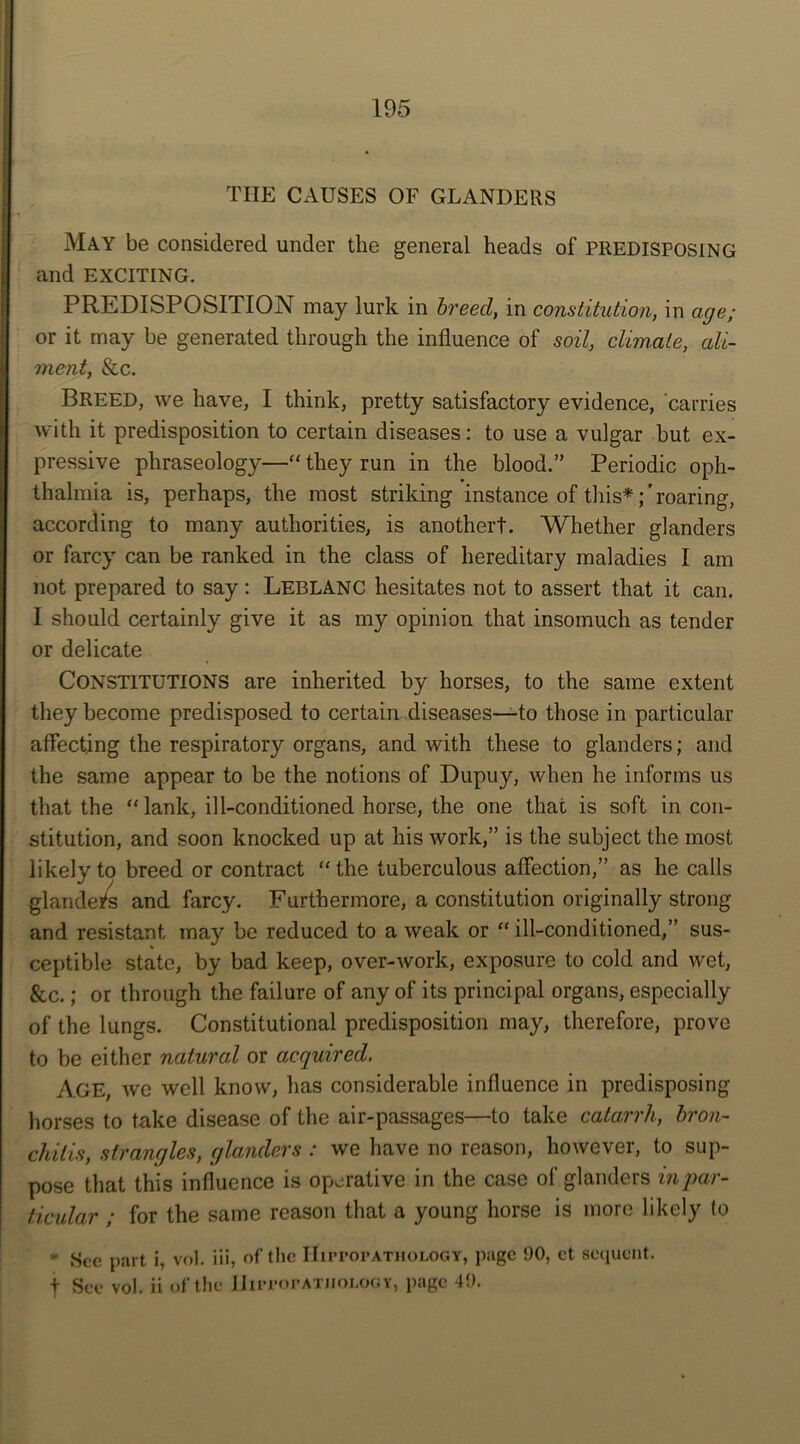 THE CAUSES OF GLANDERS May be considered under the general heads of PREDISPOSING and EXCITING. PREDISPOSITION may lurk in breed, in constitution, in age; or it may be generated through the influence of soil, climate, ali- ment, & c. Breed, we have, I think, pretty satisfactory evidence, carries with it predisposition to certain diseases: to use a vulgar but ex- pressive phraseology—“ they run in the blood.” Periodic oph- thalmia is, perhaps, the most striking instance of this*;’roaring, according to many authorities, is another!. Whether glanders or farcy can be ranked in the class of hereditary maladies I am not prepared to say: Leblanc hesitates not to assert that it can. I should certainly give it as my opinion that insomuch as tender or delicate CONSTITUTIONS are inherited by horses, to the same extent they become predisposed to certain diseases—to those in particular affecting the respiratory organs, and with these to glanders; and the same appear to be the notions of Dupuy, when he informs us that the “lank, ill-conditioned horse, the one that is soft in con- stitution, and soon knocked up at his work,” is the subject the most likely to breed or contract “ the tuberculous affection,” as he calls glanders and farcy. Furthermore, a constitution originally strong and resistant may be reduced to a weak or “ ill-conditioned,” sus- ceptible state, by bad keep, over-work, exposure to cold and wet, &c.; or through the failure of any of its principal organs, especially of the lungs. Constitutional predisposition may, therefore, prove to be either natural or acquired. Age, we well know, lias considerable influence in predisposing horses to take disease of the air-passages—to take catarrh, bron- chitis, strangles, glanders : we have no reason, however, to sup- pose that this influence is operative in the case of glanders in par- ticular ; for the same reason that a young horse is more likely to * Sec part i, vol. iii, of the IfirpopATHOLOGY, page 90, ct sequent. t Sec vol. ii of the IIippopatjioj.ogy, page 49.