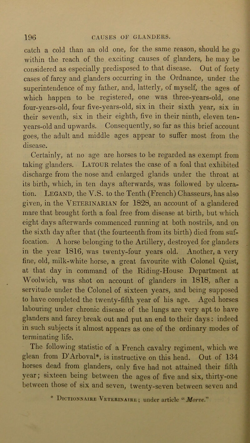 catch a cold than an old one, for the same reason, should he go within the reach of the exciting causes of glanders, he may be considered as especially predisposed to that disease. Out of forty cases of farcy and glanders occurring in the Ordnance, under the superintendence of my father, and, latterly, of myself, the ages of which happen to be registered, one was three-years-old, one four-years-old, four five-years-old, six in their sixth year, six in their seventh, six in their eighth, five in their ninth, eleven ten- years-old and upwards. Consequently, so far as this brief account goes, the adult and middle ages appear to suffer most from the disease. Certainly, at no age are horses to be regarded as exempt from taking glanders. LATOUR relates the case of a foal that exhibited discharge from the nose and enlarged glands under the throat at its birth, which, in ten da}^s afterwards, was followed by ulcera- tion. LEGAND, the Y.S. to the Tenth (French) Chasseurs, has also given, in the VETERINARIAN for 1828, an account of a glandered mare that brought forth a foal free from disease at birth, but which eight days afterwards commenced running at both nostrils, and on the sixth day after that (the fourteenth from its birth) died from suf- focation. A horse belonging to the Artillery, destroyed for glanders in the year 1816, was twenty-four years old. Another, a very fine, old, milk-white horse, a great favourite with Colonel Quist, at that day in command of the Riding-House Department at Woolwich, was shot on account of glanders in 1818, after a servitude under the Colonel of sixteen years, and being supposed to have completed the twenty-fifth year of his age. Aged horses labouring under chronic disease of the lungs are very apt to have glanders and farcy break out and put an end to their days: indeed in such subjects it almost appears as one of the ordinary modes of terminating life. The following statistic of a French cavalry regiment, which we glean from D’Arboval*, is instructive on this head. Out of 134 horses dead from glanders, only five had not attained their fifth year; sixteen being between the ages of five and six, thirty-one between those of six and seven, twenty-seven between seven and * Dictionnaire VisTjbiUKAiRE; under article “ Morve.