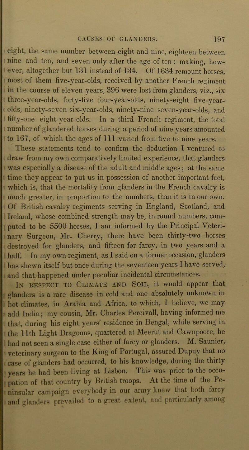 eight, the same number between eight and nine, eighteen between nine and ten, and seven only after the age of ten : making, how- ever, altogether but 131 instead of 134. Of 1634 remount horses, most of them five-year-olds, received by another French regiment in the course of eleven years, 396 were lost from glanders, viz., six three-year-olds, forty-five four-year-olds, ninety-eight five-year- olds, ninety-seven six-year-olds, ninety-nine seven-year-olds, and fifty-one eight-year-olds. In a third French regiment, the total number of glandered horses during a period of nine years amounted to 167, of which the ages of 111 varied from five to nine years. These statements tend to confirm the deduction I ventured to draw from my own comparatively limited experience, that glanders was especially a disease of the adult and middle ages; at the same time they appear to put us in possession of another important fact, which is, that the mortality from glanders in the French cavalry is much greater, in proportion to the numbers, than it is in our own. Of British cavalry regiments serving in England, Scotland, and Ireland, whose combined strength may be, in round numbers, com- puted to be 5500 horses, I am informed by the Principal Veteri- nary Surgeon, Mr. Cherry, there have been thirty-two horses destroyed for glanders, and fifteen for farcy, in two years and a half. In my own regiment, as I said on a former occasion, glanders has shewn itself but once during the seventeen years I have served, and that/happened under peculiar incidental circumstances. In Wespect to Climate and Soil, it would appear that glanders is a rare disease in cold and one absolutely unknown in hot climates, in Arabia and Africa, to which, I believe, we may add India; my cousin, Mr. Charles Percivall, having informed me that, during his eight years’ residence in Bengal, while serving in the 11th Light Dragoons, quartered at Meerut and Cawnpoore, he had not seen a single case either of farcy or glanders. M. Saunier, veterinary surgeon to the King of Portugal, assured Dupuy that no case of glanders had occurred, to his knowledge, during the thirty years he had been living at Lisbon. This was prior to the occu- . pation of that country by British troops. At the time of the Pe- ninsular campaign everybody in our army knew that both laicy and glanders prevailed to a great extent, and particularly among