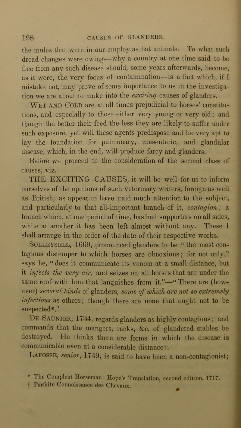 the mules that were in our employ as bat animals. To what such dread changes were owing—why a country at one time said to be free from any such disease should, some years afterwards, become, as it were, the very focus of contamination—is a fact which, if I mistake not, may prove of some importance to us in the investiga- tion we are about to make into the exciting causes of glanders. Wet AND Cold are at all times prejudicial to horses’ constitu- tions, and especially to those either very young or very old; and though the better their feed the less they are likely to suffer under such exposure, yet will these agents predispose and be very apt to lay the foundation for pulmonary, mesenteric, and glandular disease, which, in the end, will produce farcy and glanders-. Before we proceed to the consideration of the second class of causes, viz. THE EXCITING CAUSES, it will be well for us to inform ourselves of the opinions of such veterinary writers, foreign as well as British, as appear to have paid much attention to the subject, and particularly to that all-important branch of it, contagion ; a branch which, at one period of time, has had supporters on all sides, while at another it has been left almost without any. These I shall arrange in the order of the date of their respective works. SOLLEYSELL, 1669, pronounced glanders to be “the most con- tagious distemper to which horses are obnoxious; for not only,” says he, “ does it communicate its venom at a small distance, but it infects the very air, and seizes on all horses that are under the same roof with him that languishes from it.”—“There are (how- ever) several kinds of glanders, some of which are not so extremely infectious as others; though there are none that ought not to be suspected*.” De SAUNIER, 1734, regards glanders as highly contagious; and commands that the mangers, racks, &c. of glandered stables be destroyed. He thinks there are forms in which the disease is communicable even at a considerable distancet. Lafosse, senior, 1749, is said to have been a non-contagionist; * The Gompleat Horseman: Hope’s Translation, second edition, 1717. f Parfaite Connoissancc des Chevaux.