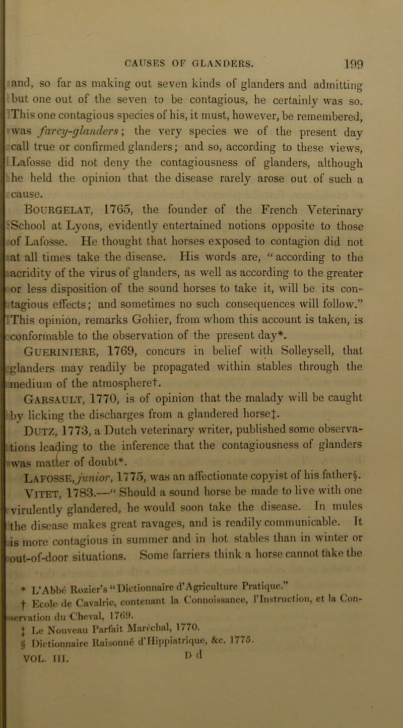 j and, so far as making out seven kinds of glanders and admitting ; but one out of the seven to be contagious, he certainly was so. This one contagious species of his, it must, however, be remembered, was farcy-glanclers; the very species we of the present day call true or confirmed glanders; and so, according to these views, ; i Lafosse did not deny the contagiousness of glanders, although he held the opinion that the disease rarely arose out of such a c cause. Bourgelat, 1765, the founder of the French Veterinary I! 'School at Lyons, evidently entertained notions opposite to those of Lafosse. He thought that horses exposed to contagion did not at all times take the disease. His words are, “according to the acridity of the virus of glanders, as well as according to the greater or less disposition of the sound horses to take it, will be its con- tagious effects; and sometimes no such consequences will follow.” 1 This opinion, remarks Gohier, from whom this account is taken, is conformable to the observation of the present day* * * §. GUERINIERE, 1769, concurs in belief with Solleysell, that .glanders may readily be propagated within stables through the medium of the atmospheret. Garsault, 1770, is of opinion that the malady will be caught by licking the discharges from a glandered horsef. DUTZ, 1773, a Dutch veterinary writer, published some observa- tions leading to the inference that the contagiousness of glanders was matter of doubt*. Lafosse, junior, 1775, was an affectionate copyist of his fat.her§. VlTET, 1783.—“ Should a sound horse be made to live with one virulently glandered, he would soon take the disease. In mules the disease makes great ravages, and is readily communicable. Tt is more contagious in summer and in hot stables than in winter or out-of-door situations. Some farriers think a horse cannot take the * L’Abbe Rozier’s “Dictionnaire d’Agriculture Pratique.” f Ecole de Cavalrie, contenant la Connoissance, l’lnstruction, et la Con- servation du Cheval, 17(59. J Le Nouveau Parfait Marechal, 1770. § Dictionnaire Itaisonne d’Hippiatrique, &c. 1775. VOL. III. D c‘